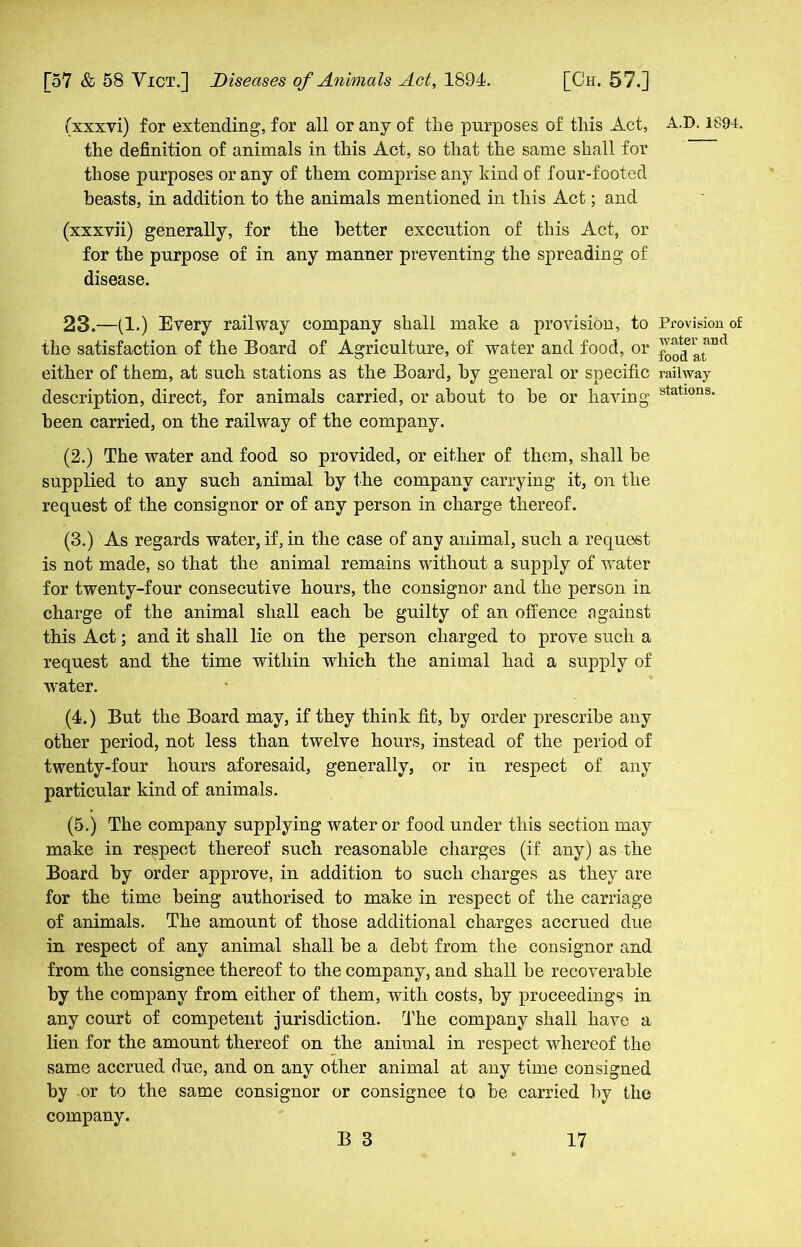 (xxxvi) for extending, for all or any of the purposes of this Act, the definition of animals in this Act, so that the same shall for those purposes or any of them comprise any kind of four-footed beasts, in addition to the animals mentioned in this Act; and (xxxvii) generally, for the better execution of this Act, or for the purpose of in any manner preventing the spreading of disease. 23.—(1.) Every railway company shall make a provision, to the satisfaction of the Board of Agriculture, of water and food, or either of them, at such stations as the Board, by general or specific description, direct, for animals carried, or about to be or having been carried, on the railway of the company. (2.) The water and food so provided, or either of them, shall be supplied to any such animal by the company carrying it, on the request of the consignor or of any person in charge thereof. (3.) As regards water, if, in the case of any animal, such a request is not made, so that the animal remains without a supply of water for twenty-four consecutive hours, the consignor and the person in charge of the animal shall each be guilty of an offence against this Act; and it shall lie on the person charged to prove such a request and the time within which the animal had a supply of water. (4.) But the Board may, if they think fit, by order prescribe any other period, not less than twelve hours, instead of the period of twenty-four hours aforesaid, generally, or in respect of any particular kind of animals. (5.) The company supplying water or food under this section may make in respect thereof such reasonable charges (if any) as the Board by order approve, in addition to such charges as they are for the time being authorised to make in respect of the carriage of animals. The amount of those additional charges accrued due in respect of any animal shall be a debt from the consignor and from the consignee thereof to the company, and shall be recoverable by the company from either of them, with costs, by proceedings in any court of competent jurisdiction. The company shall have a lien for the amount thereof on the animal in respect whereof the same accrued due, and on any other animal at any time consigned by or to the same consignor or consignee to be carried by the company. A.D. 1894. Provision of water and food at railway stations.