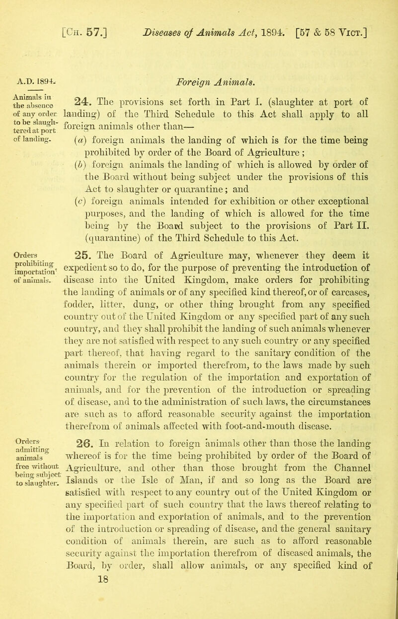 Foreign Animals. 24. The provisions set forth in Part I. (slaughter at port of of any ordec landing) of the Third Schedule to this Act shall Sa'pt' foreign animals other than— of landing. («) foreign animals the landing of which is for the time being prohibited by order of the Board of Agriculture; (b) foreign animals the landing of which is allowed by order of the Board without being subject under the provisions of this Act to slaughter or quarantine; and (<?) foreign animals intended for exhibition or other exceptional purposes, and the landing of which is allowed for the time being by the Board subject to the provisions of Part II. (quarantine) of the Third Schedule to this Act. Orders 25. The Board of Agriculture may, whenever they deem it import-aion” exPe(lient SG> to do, for the purpose of preventing the introduction of of animals, disease into the United Kingdom, make orders for prohibiting the landing of animals or of any specified kind thereof, or of carcases, fodder, litter, dung, or other thing brought from any specified country out of the United Kingdom or any specified part of any such country, and they shall prohibit the landing of such animals whenever they are not satisfied with respect to any such country or any specified part thereof, that having regard to the sanitary condition of the animals therein or imported therefrom, to the laws made by such country for the regulation of the importation and exportation of animals, and for the prevention of the introduction or spreading of disease, and to the administration of such laws, the circumstances are such as to afford reasonable security against the importation therefrom of animals affected with foot-and-mouth disease. apply to all A.D. 1894, Animals in the absence Orders admitting animals free without being subject to slaughter. 26. In relation to foreign animals other than those the landing whereof is for the time being prohibited by order of the Board of Agriculture, and other than those brought from the Channel Islands or the Isle of Man, if and so long as the Board are satisfied with respect to any country out of the United Kingdom or any specified part of such country that the laws thereof relating to the importation and exportation of animals, and to the prevention of the introduction or spreading of disease, and the general sanitary condition of animals therein, are such as to afford reasonable security against the importation therefrom of diseased animals, the Board, by order, shall allow animals, or any specified kind of