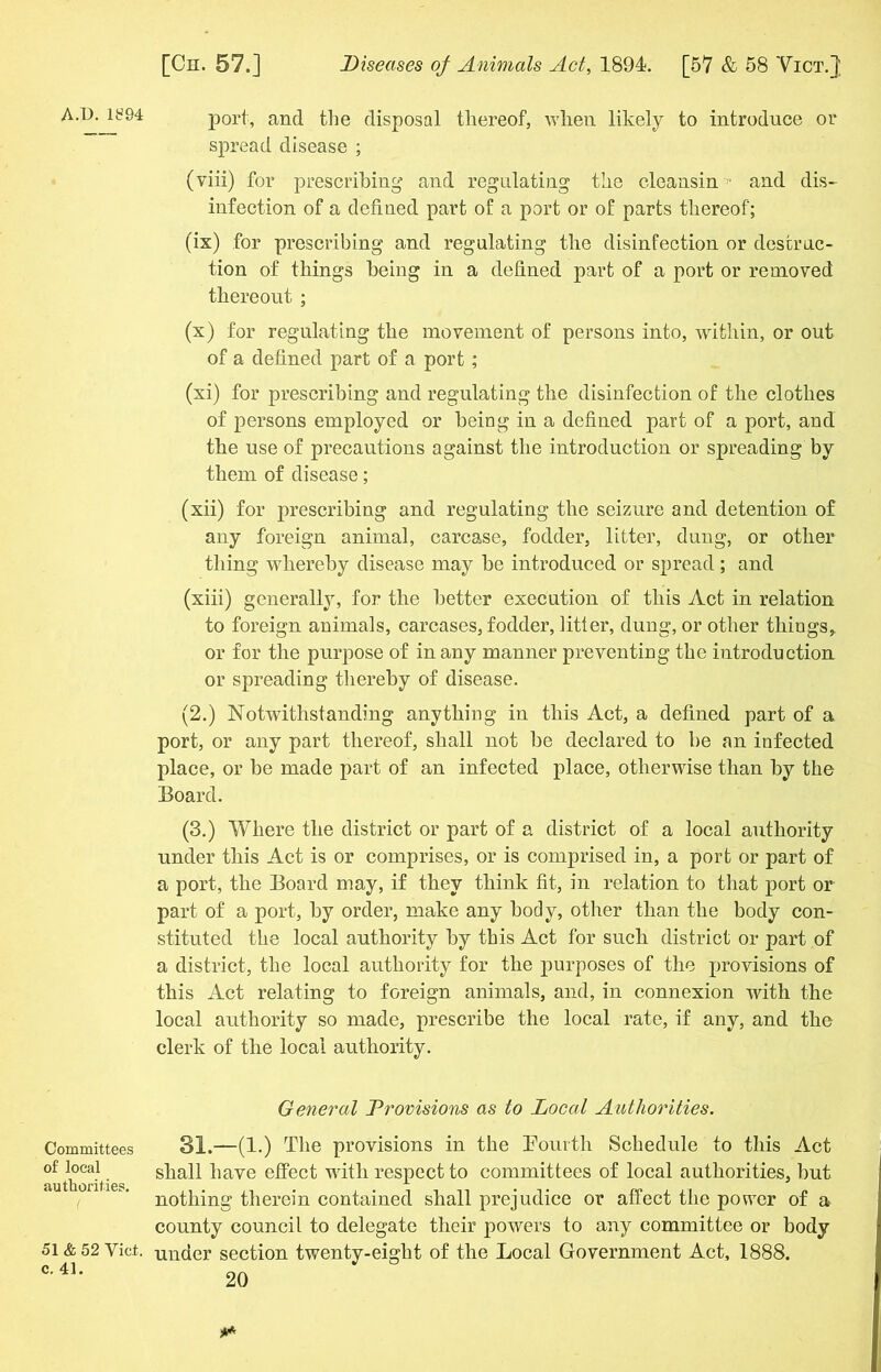 A/D. 1S94 Committees of local authorities. 51 & 52 Viet. c. 41. port, and the disposal thereof, when likely to introduce or spread disease ; (viii) for prescribing and regulating the cleansin '' and dis- infection of a defined part of a port or of parts thereof; (ix) for prescribing and regulating the disinfection or destruc- tion of things being in a defined part of a port or removed thereout ; (x) for regulating the movement of persons into, within, or out of a defined part of a port; (xi) for prescribing and regulating the disinfection of the clothes of persons employed or being in a defined part of a port, and the use of precautions against the introduction or spreading by them of disease; (xii) for prescribing and regulating the seizure and detention of any foreign animal, carcase, fodder, litter, dung, or other thing whereby disease may be introduced or spread; and (xiii) generally, for the better execution of this Act in relation to foreign animals, carcases, fodder, litter, dung, or other things,, or for the purpose of in any manner preventing the introduction or spreading thereby of disease. (2.) Notwithstanding anything in this Act, a defined part of a port, or any part thereof, shall not be declared to be an infected place, or be made part of an infected place, otherwise than by the Board. (3.) Where the district or part of a district of a local authority under this Act is or comprises, or is comprised in, a port or part of a port, the Board may, if they think fit, in relation to that port or part of a port, by order, make any body, other than the body con- stituted the local authority by this Act for such district or part of a district, the local authority for the purposes of the provisions of this Act relating to foreign animals, and, in connexion with the local authority so made, prescribe the local rate, if any, and the clerk of the local authority. General Provisions as to Local Authorities. 31.—(1.) The provisions in the Fourth Schedule to this Act shall have effect with respect to committees of local authorities, but nothing therein contained shall prejudice or affect the power of a county council to delegate their powers to any committee or body under section twenty-eight of the Local Government Act, 1888.