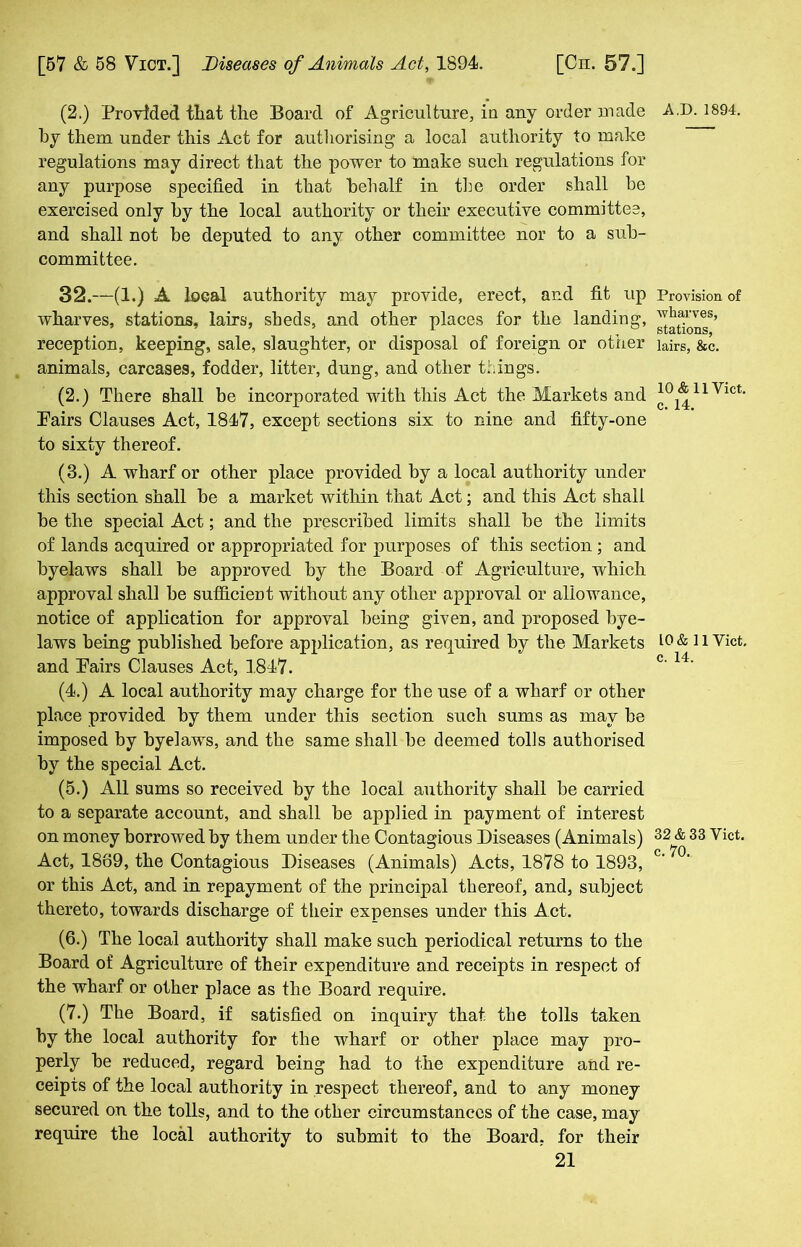(2.) Provided that the Board of Agriculture, in any order made by them under this Act for authorising a local authority to make regulations may direct that the power to make such regulations for any purpose specified in that behalf in the order shall be exercised only by the local authority or their executive committee, and shall not be deputed to any other committee nor to a sub- committee. 32.—(1.) A local authority may provide, erect, and fit up wharves, stations, lairs, sbeds, and other places for the landing, reception, keeping, sale, slaughter, or disposal of foreign or other animals, carcases, fodder, litter, dung, and other tilings. (2.) There shall be incorporated with this Act the Markets and Pairs Clauses Act, 1847, except sections six to nine and fifty-one to sixty thereof. (3.) A wharf or other place provided by a local authority under this section shall be a market within that Act; and this Act shall be the special Act; and the prescribed limits shall be the limits of lands acquired or appropriated for purposes of this section ; and byelaws shall be approved by the Board of Agriculture, which approval shall be sufficient without any other approval or allowance, notice of application for approval being given, and proposed bye- laws being published before application, as required by the Markets and Pairs Clauses Act, 1847. (4.) A local authority may charge for the use of a wharf or other place provided by them under this section such sums as may be imposed by byelaws, and the same shall be deemed tolls authorised by the special Act. (5.) All sums so received by the local authority shall be carried to a separate account, and shall be applied in payment of interest on money borrowed by them under the Contagious Diseases (Animals) Act, 1869, the Contagious Diseases (Animals) Acts, 1878 to 1893, or this Act, and in repayment of the principal thereof, and, subject thereto, towards discharge of their expenses under this Act. (6.) The local authority shall make such periodical returns to the Board of Agriculture of their expenditure and receipts in respect of the wharf or other place as the Board require. (7.) The Board, if satisfied on inquiry that the tolls taken by the local authority for the wharf or other place may pro- perly be reduced, regard being had to the expenditure and re- ceipts of the local authority in respect thereof, and to any money secured on the tolls, and to the other circumstances of the case, may require the local authority to submit to the Board, for their 21 A.D.1894. Provision of wharves, stations, lairs, &c. 10 & 11 Yict. c. 14. 10 & 11 Yict. c. 14. 32 & 33 Vict. c. 70.