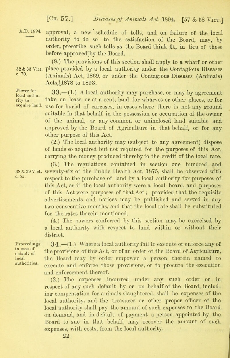32 & 33 Viet, c. 70. Power for local autho- rity to acquire land. 38 & 39 Viet, c. 55. Proceedings in case of default of local authorities. [Ch. 57.] Diseases of Animals Act, 1894. [57 & 58 Vict.] approval, a new schedule of tolls, and on failure of the local authority to do so to the satisfaction of the Board, may, by order, prescribe such tolls as the Board think fit, in lieu of those before approved]by the Board. (8.) The provisions of this section shall apply to a wharf or other place provided by a local authority under the Contagious Diseases (Animals) Act, 1869, or under the Contagious Diseases (Animals) Acts,|1878 to 1893. 33. —(1.) A local authority may purchase, or may by agreement take on lease or at a rent, land for wharves or other places, or for use for burial of carcases, in cases where there is not any ground suitable in that behalf in the possession or occupation of the owner of the animal, or any common or uninclosed land suitable and approved by the Board of Agriculture in that behalf, or for any other purpose of this Act. (2.) The local authority may (subject to any agreement) dispose of lands so acquired but not required for the purposes of this Act, carrying the money produced thereby to the credit of the local rate. (3.) The regulations contained in section one hundred and seventy-six of the Public Health Act, 1875, shall be observed with respect to the purchase of land by a local authority for purposes of this Act, as if the local authority were a local board, and purposes of this Act were purposes of that Act; provided that the requisite advertisements and notices may be published and served in any two consecutive months, and that the local rate shall be substituted for the rates therein mentioned. (4.) The powers conferred by this section may be exercised by a local authority with respect to land within or without their district. 34. —(1.) Where a local authority fail to execute or enforce any of the provisions of this Act, or of an order of the Board of Agriculture, the Board may by order empower a person therein named to execute and enforce those provisions, or to procure the execution and enforcement thereof. (2.) The expenses incurred under any such order or in respect of any such default by or on behalf of the Board, includ- ing compensation for animals slaughtered, shall be expenses of the local authority, and the treasurer or other proper officer of the local authority shall pay the amount of such expenses to the Board on demand, and in default of payment a person appointed by the Board to sue in that behalf, may recover the amount of such expenses, with costs, from the local authority.
