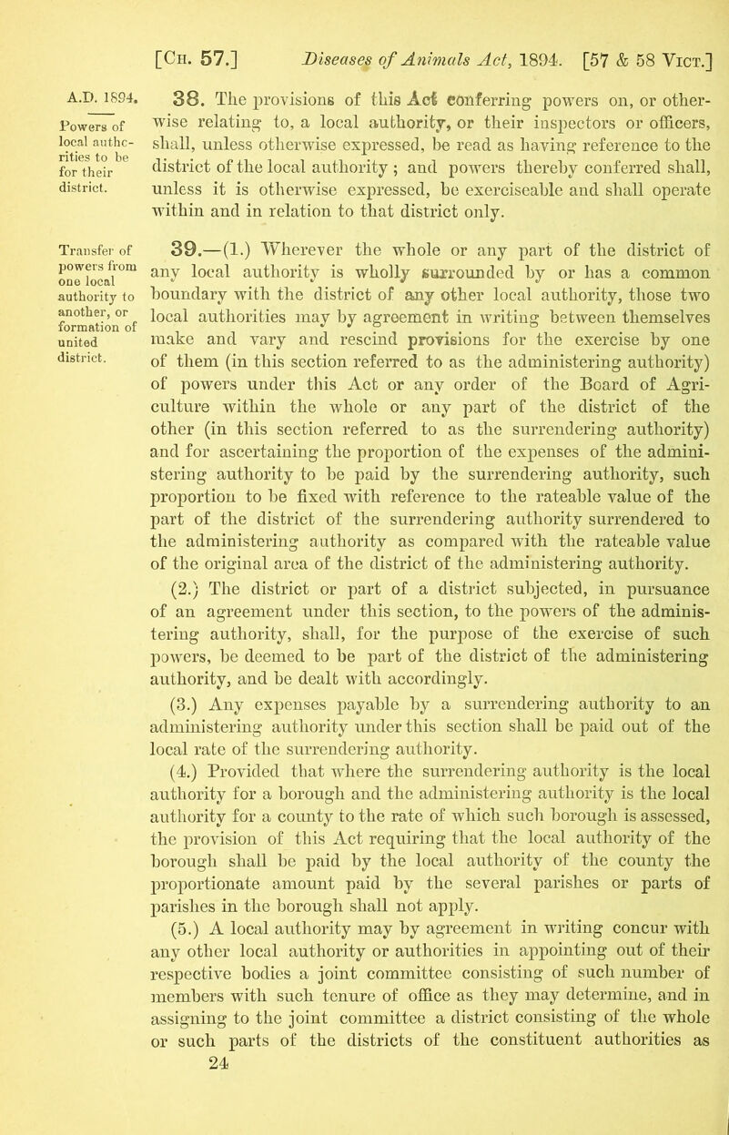Powers of local autho- rities to be for their district. Transfer of powers from one local authority to another, or formation of united district. [Cii. 57.] Diseases of Animals Act, 1894. [57 & 58 Yict.] 38. Tlie provisions of this Aci conferring powers on, or other- wise relating to, a local authority, or their inspectors or officers, shall, unless otherwise expressed, be read as having reference to the district of the local authority ; and powers thereby conferred shall, unless it is otherwise expressed, be exerciseable and shall operate within and in relation to that district only. 39. —(1.) Wherever the whole or any part of the district of any local authority is wholly surrounded by or has a common boundary with the district of any other local authority, those two local authorities may by agreement in writing between themselves make and vary and rescind provisions for the exercise by one of them (in this section referred to as the administering authority) of powers under this Act or any order of the Board of Agri- culture within the whole or any part of the district of the other (in this section referred to as the surrendering authority) and for ascertaining the proportion of the expenses of the admini- stering authority to be paid by the surrendering authority, such proportion to be fixed with reference to the rateable value of the part of the district of the surrendering authority surrendered to the administering authority as compared with the rateable value of the original area of the district of the administering authority. (2.) The district or part of a district subjected, in pursuance of an agreement under this section, to the powers of the adminis- tering authority, shall, for the purpose of the exercise of such powers, be deemed to be part of the district of the administering authority, and be dealt with accordingly. (3.) Any expenses payable by a surrendering authority to an administering authority under this section shall be paid out of the local rate of the surrendering authority. (4.) Provided that -where the surrendering authority is the local authority for a borough and the administering authority is the local authority for a county to the rate of which such borough is assessed, the provision of this Act requiring that the local authority of the borough shall be paid by the local authority of the county the proportionate amount paid by the several parishes or parts of parishes in the borough shall not apply. (5.) A local authority may by agreement in writing concur with any other local authority or authorities in appointing out of their respective bodies a joint committee consisting of such number of members with such tenure of office as they may determine, and in assigning to the joint committee a district consisting of the whole or such parts of the districts of the constituent authorities as