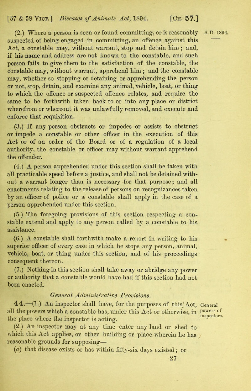 (2.) Where a person is seen or found committing, or is reasonably A.D. 1894. suspected of being engaged in committing, an offence against this Act, a constable may, without warrant, stop and detain him; and, if his name and address are not known to the constable, and such person fails to give them to the satisfaction of the constable, the constable may, without warrant, apprehend him ; and the constable may, whether so stopping or detaining or apprehending the person or not, stop, detain, and examine any animal, vehicle, boat, or thing to which the offence or suspected offence relates, and require the same to be forthwith taken back to or into any place or district wherefrom or whereout it was unlawfully removed, and execute and enforce that requisition. (3.) If any person obstructs or impedes or assists to obstruct or impede a constable or other officer in the execution of this Act or of an order of the Board or of a regulation of a local authority, the constable or officer may without warrant apprehend the offender. (4.) A person apprehended under this section shall be taken with all practicable speed before a justice, and shall not be detained with- out a warrant longer than is necessary for that purpose; and all enactments relating to the release of persons on recognizances taken by an officer of police or a constable shall apply in the case of a person apprehended under this section. (5.) The foregoing provisions of this section respecting a con- stable extend and apply to any person called by a constable to his assistance. (6.) A constable shall forthwith make a report in writing to his superior officer of every case in which he stops any person, animal, vehicle, boat, or thing under this section, and of his proceedings consequent thereon. (7.) Nothing in this section shall take away or abridge any power or authority that a constable would have had if this section had not been enacted. inspectors. General Administrative Provisions. 44.—(1.) An inspector shall have, for the purposes of this‘ Act, General all the powers which a constable has, under this Act or otherwise, in Power® of the place where the inspector is acting. (2.) An inspector may at any time enter any land or shed to which this Act applies, or other building or place wherein he has reasonable grounds for supposing— (a) that disease exists or has within fifty-six days existed; or