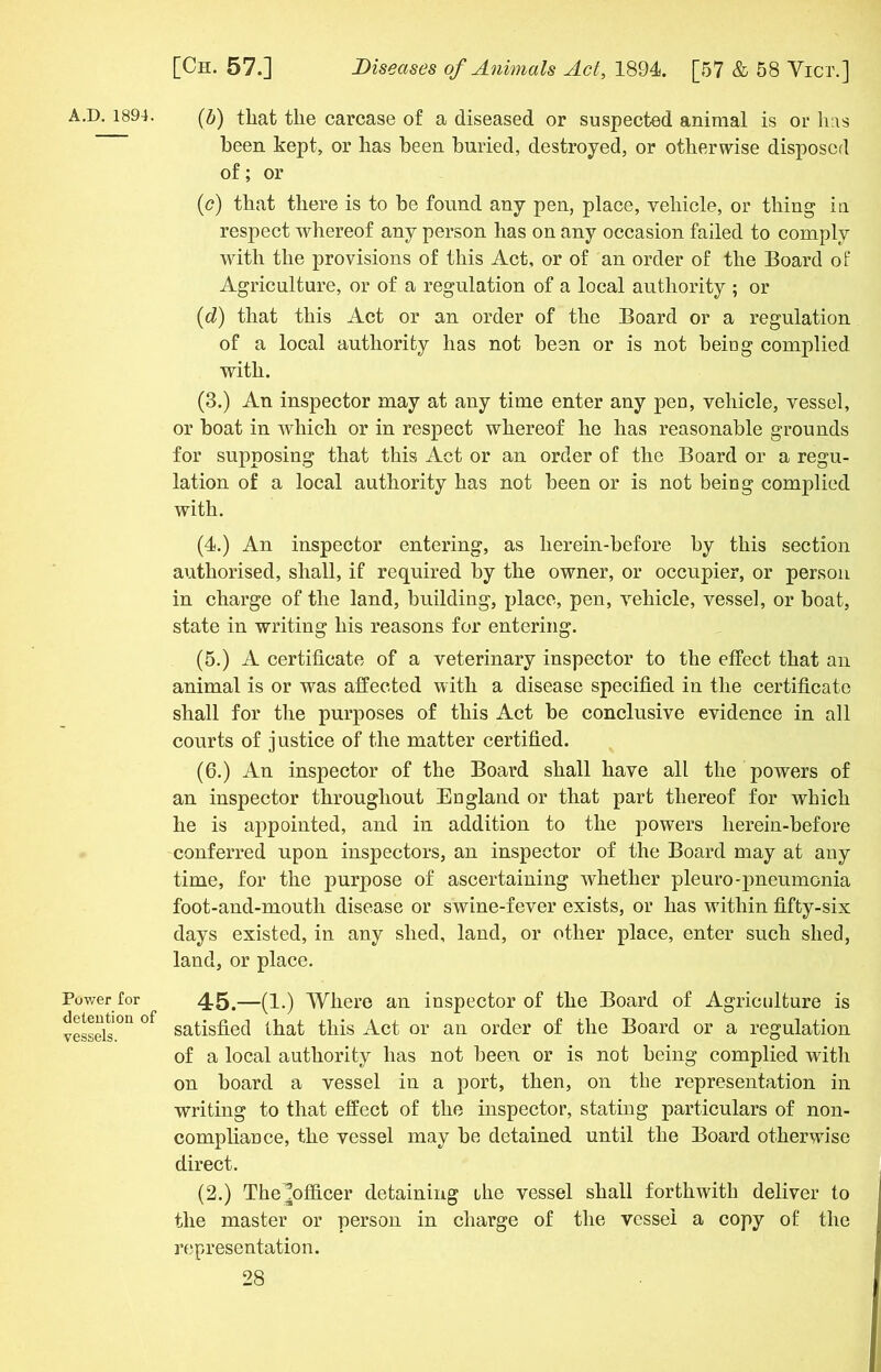 Power for detention of vessels. [Ch. 57.] Diseases of Animals Act, 1894. [57 & 58 Vicx.] (b) that the carcase of a diseased or suspected animal is or has been kept, or has been buried, destroyed, or otherwise disposed of; or (c) that there is to be found any pen, place, vehicle, or thing in respect whereof any person has on any occasion failed to comply with the provisions of this Act, or of an order of the Board of Agriculture, or of a regulation of a local authority ; or (d) that this Act or an order of the Board or a regulation of a local authority has not been or is not being complied with. (3.) An inspector may at any time enter any pen, vehicle, vessel, or boat in which or in respect whereof he has reasonable grounds for supposing that this Act or an order of the Board or a regu- lation of a local authority has not been or is not being complied with. (4.) An inspector entering, as herein-before by this section authorised, shall, if required by the owner, or occupier, or person in charge of the land, building, place, pen, vehicle, vessel, or boat, state in writing his reasons for entering. (5.) A certificate of a veterinary inspector to the effect that an animal is or was affected with a disease specified in the certificate shall for the purposes of this Act be conclusive evidence in all courts of justice of the matter certified. (6.) An inspector of the Board shall have all the powers of an inspector throughout England or that part thereof for which he is appointed, and in addition to the powers herein-before conferred upon inspectors, an inspector of the Board may at any time, for the purpose of ascertaining whether pleuro-pneumonia foot-and-mouth disease or swine-fever exists, or has within fifty-six days existed, in any shed, land, or other place, enter such shed, land, or place. 45.—(1.) Where an inspector of the Board of Agriculture is satisfied that this Act or an order of the Board or a regulation of a local authority has not been or is not being complied with on board a vessel in a port, then, on the representation in writing to that effect of the inspector, stating particulars of non- compliance, the vessel may be detained until the Board otherwise direct. (2.) The ^officer detaining ihe vessel shall forthwith deliver to the master or person in charge of the vessel a copy of the representation.