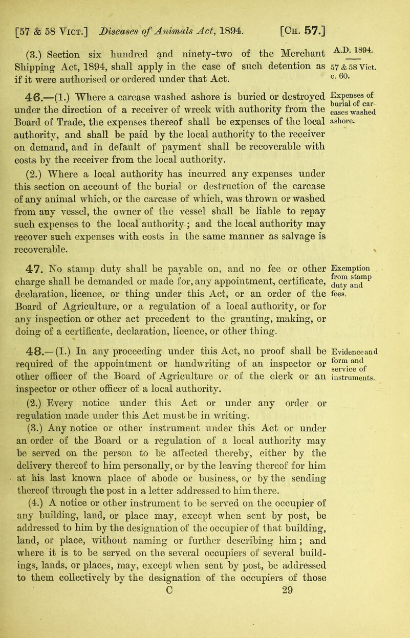 (3.) Section six hundred and ninety-two of the Merchant Shipping Act, 1894, shall apply in the case of such detention as if it were authorised or ordered under that Act. 46. —(1.) Where a carcase washed ashore is buried or destroyed under the direction of a receiver of wreck with authority from the Board of Trade, the expenses thereof shall he expenses of the local authority, and shall be paid by the local authority to the receiver on demand, and in default of payment shall he recoverable with costs by the receiver from the local authority. (2.) Where a local authority has incurred any expenses under this section on account of the burial or destruction of the carcase of any animal which, or the carcase of which, was thrown or washed from auv vessel, the owner of the vessel shall be liable to repay such expenses to the local authority ; aud the local authority may recover such expenses with costs in the same manner as salvage is recoverable. 47. No stamp duty shall be payable on, and no fee or other charge shall be demanded or made for, any appointment, certificate, declaration, licence, or thing under this Act, or an order of the Board of Agriculture, or a regulation of a local authority, or for any inspection or other act precedent to the granting, making, or doing of a certificate, declaration, licence, or other thing. 48. — (1.) In any proceeding under this Act, no proof shall be required of the appointment or handwriting of an inspector or other officer of the Board of Agriculture or of the clerk or an inspector or other officer of a local authority. (2.) Every notice under this Act or under any order or regulation made under this Act must be in writing. (3.) Any notice or other instrument under this Act or under an order of the Board or a regulation of a local authority may he served on the person to be affected thereby, either by the delivery thereof to him personally, or by the leaving thereof for him at his last known place of abode or business, or by the sending thereof through the post in a letter addressed to him there. (4.) A notice or other instrument to be served on the occupier of any building, land, or place may, except when sent by post, be addressed to him by the designation of the occupier of that building, land, or place, without naming or further describing him; and where it is to be served on the several occupiers of several build- ings, lands, or places, may, except when sent by post, be addressed to them collectively by the designation of the occupiers of those 0 29 A.D. 1894. 57 & 58 Yict. c. 60. Expenses of burial of car - cases washed ashore. Exemption from stamp duty and fees. Evidence and form and service of instruments.
