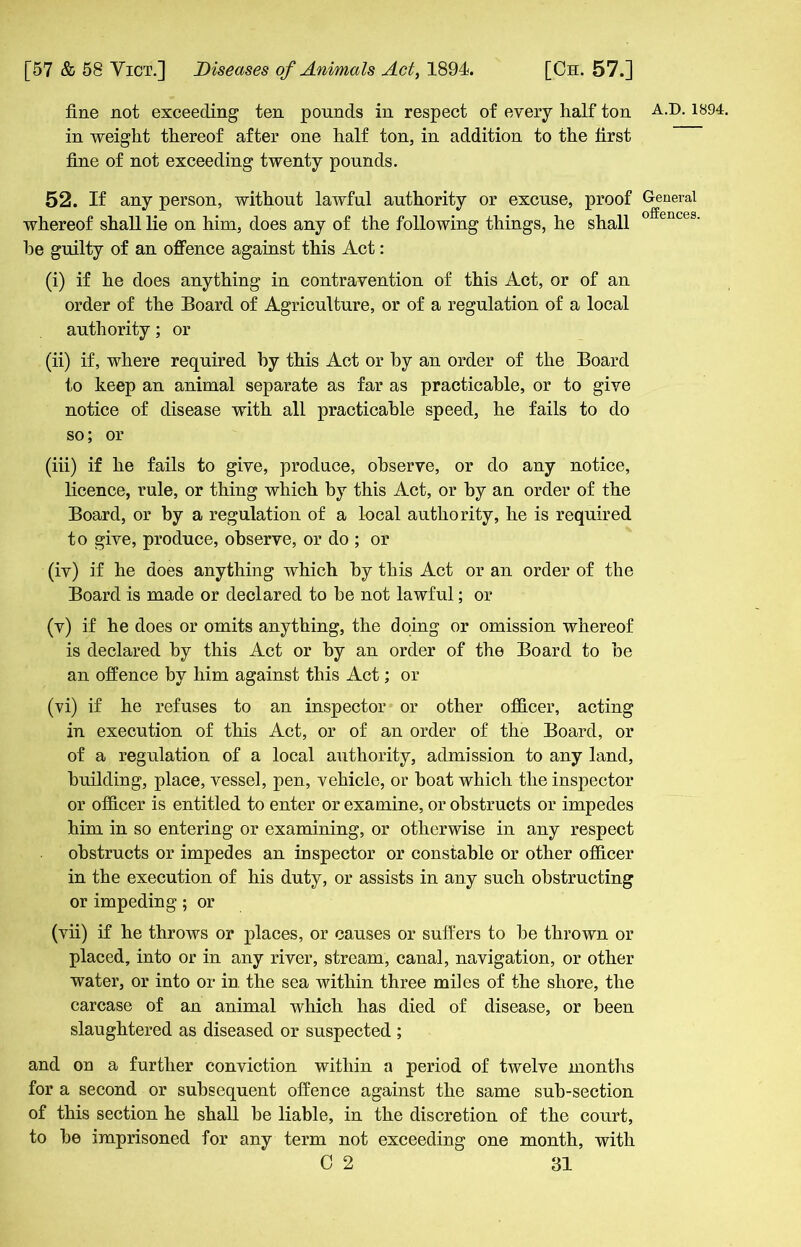 fine not exceeding ten pounds in respect of every half ton in weight thereof after one half ton, in addition to the first fine of not exceeding twenty pounds. 52. If any person, without lawful authority or excuse, proof whereof shall lie on him, does any of the following things, he shall he guilty of an offence against this Act: (i) if he does anything in contravention of this Act, or of an order of the Board of Agriculture, or of a regulation of a local authority; or (ii) if, where required by this Act or by an order of the Board to keep an animal separate as far as practicable, or to give notice of disease with all practicable speed, he fails to do so; or (iii) if he fails to give, produce, observe, or do any notice, licence, rule, or thing which by this Act, or by an order of the Board, or by a regulation of a local authority, he is required to give, produce, observe, or do ; or (iv) if he does anything which by this Act or an order of the Board is made or declared to he not lawful; or (v) if he does or omits anything, the doing or omission whereof is declared by this Act or by an order of the Board to be an offence by him against this Act; or (vi) if he refuses to an inspector or other officer, acting in execution of this Act, or of an order of the Board, or of a regulation of a local authority, admission to any land, building, place, vessel, pen, vehicle, or boat which the inspector or officer is entitled to enter or examine, or obstructs or impedes him in so entering or examining, or otherwise in any respect obstructs or impedes an inspector or constable or other officer in the execution of his duty, or assists in any such obstructing or impeding; or (vii) if he throws or places, or causes or suffers to he thrown or placed, into or in any river, stream, canal, navigation, or other water, or into or in. the sea within three miles of the shore, the carcase of an animal which has died of disease, or been slaughtered as diseased or suspected ; and on a further conviction within a period of twelve months for a second or subsequent offence against the same sub-section of this section he shall be liable, in the discretion of the court, to he imprisoned for any term not exceeding one month, with 0 2 31 A.D.1894. General offences.