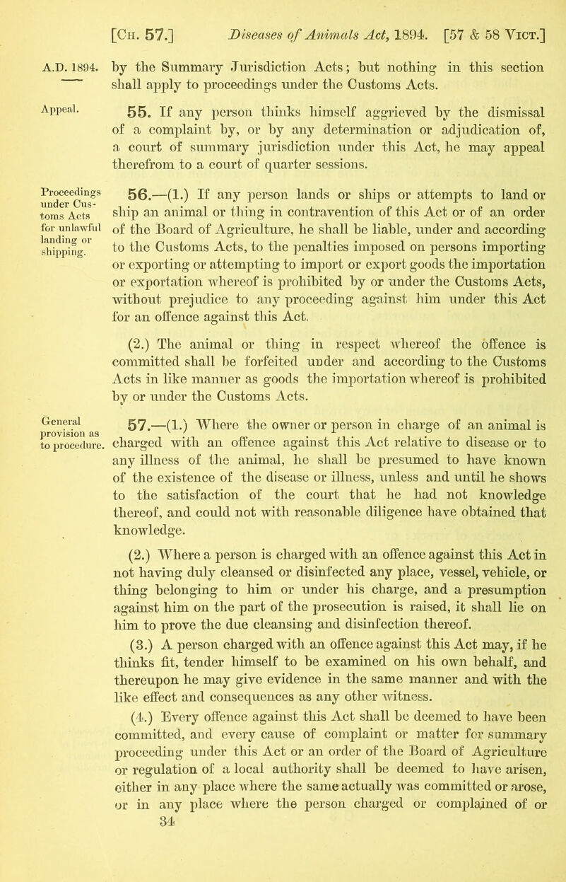 A.D. 1894. Appeal. Proceedings under Cus- toms Acts for unlawful landing or shipping. General provision as to procedure. by the Summary Jurisdiction Acts; but nothing in this section shall apply to proceedings under the Customs Acts. 55. If any person thinks himself aggrieved by the dismissal of a complaint by, or by any determination or adjudication of, a court of summary jurisdiction under this Act, he may appeal therefrom to a court of quarter sessions. 56. —(1.) If any person lands or ships or attempts to land or ship an animal or thing in contravention of this Act or of an order of the Board of Agriculture, he shall be liable, under and according to the Customs Acts, to the penalties imposed on persons importing or exporting or attempting to import or export goods the importation or exportation whereof is prohibited by or under the Customs Acts, without prejudice to any proceeding against him under this Act for an offence against this Act, (2.) The animal or thing in respect whereof the offence is committed shall he forfeited under and according to the Customs Acts in like manner as goods the importation whereof is prohibited by or under the Customs Acts. 57. —(1.) Where the owner or person in charge of an animal is charged with an offence against this Act relative to disease or to any illness of the animal, he shall he presumed to have known of the existence of the disease or illness, unless and until he shows to the satisfaction of the court that he had not knowledge thereof, and could not with reasonable diligence have obtained that knowledge. (2.) Where a person is charged with an offence against this Act in not having duly cleansed or disinfected any place, vessel, vehicle, or thing belonging to him or under his charge, and a presumption against him on the part of the prosecution is raised, it shall lie on him to prove the due cleansing and disinfection thereof. (3.) A person charged with an offence against this Act may, if he thinks fit, tender himself to be examined on his own behalf, and thereupon he may give evidence in the same manner and with the like effect and consequences as any other witness. (4.) Every offence against this Act shall be deemed to have been committed, and every cause of complaint or matter for summary proceeding under this Act or an order of the Board of Agriculture or regulation of a local authority shall be deemed to have arisen, either in any place where the same actually was committed or arose, or in any place where the person charged or complajned of or