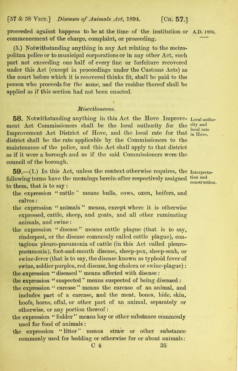 commencement of the charge, complaint, or proceeding. (5.) Notwithstanding anything in any Act relating to the metro- politan police or to municipal corporations or in any other Act, such part not exceeding one half of every line or forfeiture recovered under this Act (except in proceedings under the Customs Acts) as the court before which it is recovered thinks fit, shall he paid to the person who proceeds for the same, and the residue thereof shall be applied as if this section had not been enacted. Miscellaneous. 58. Notwithstanding anything in this Act the Hove Improve- ment Act Commissioners shall he the local authority for the Improvement Act District of Hove, and the local rate for that district shall be the rate applicable by the Commissioners to the maintenance of the police, and this Act shall apply to that district as if it were a borough and as if the said Commissioners were the council of the borough. 59. —(1.) In this Act, unless the context otherwise requires, the following terms have the meanings herein-after respectively assigned to them, that is to say : the expression “ cattle ” means bulls, cows, oxen, heifers, and calves: the expression “ animals ” means, except where it is otherwise expressed, cattle, sheep, and goats, and all other ruminating animals, and swine: the expression “ disease ” means cattle plague (that is to say, rinderpest, or the disease commonly called cattle plague), con- tagious pleuro-pneumonia of cattle (in this Act called pleuro- pneumonia), foot-and-mouth disease, sheep-pox, sheep-scab, or swine-fever (that is to say, the disease known as typhoid fever of swine, soldier purples, red disease, hog cholera or swine-plague): the expression “diseased” means affected with disease : the expression “ suspected ” means suspected of being diseased : the expression “ carcase ” means the carcase of an animal, and includes part of a carcase, and the meat, bones, hide, skin, hoofs, horns, offal, or other part of an animal, separately or otherwise, or any portion thereof : the expression “ fodder ” means hay or other substance commonly used for food of animals : the expression “ litter ” means straw or other substance commonly used for bedding or otherwise for or about animals: 0 4 35 Local autho- rity and local rate in Hove. Interpreta- tion and construction.