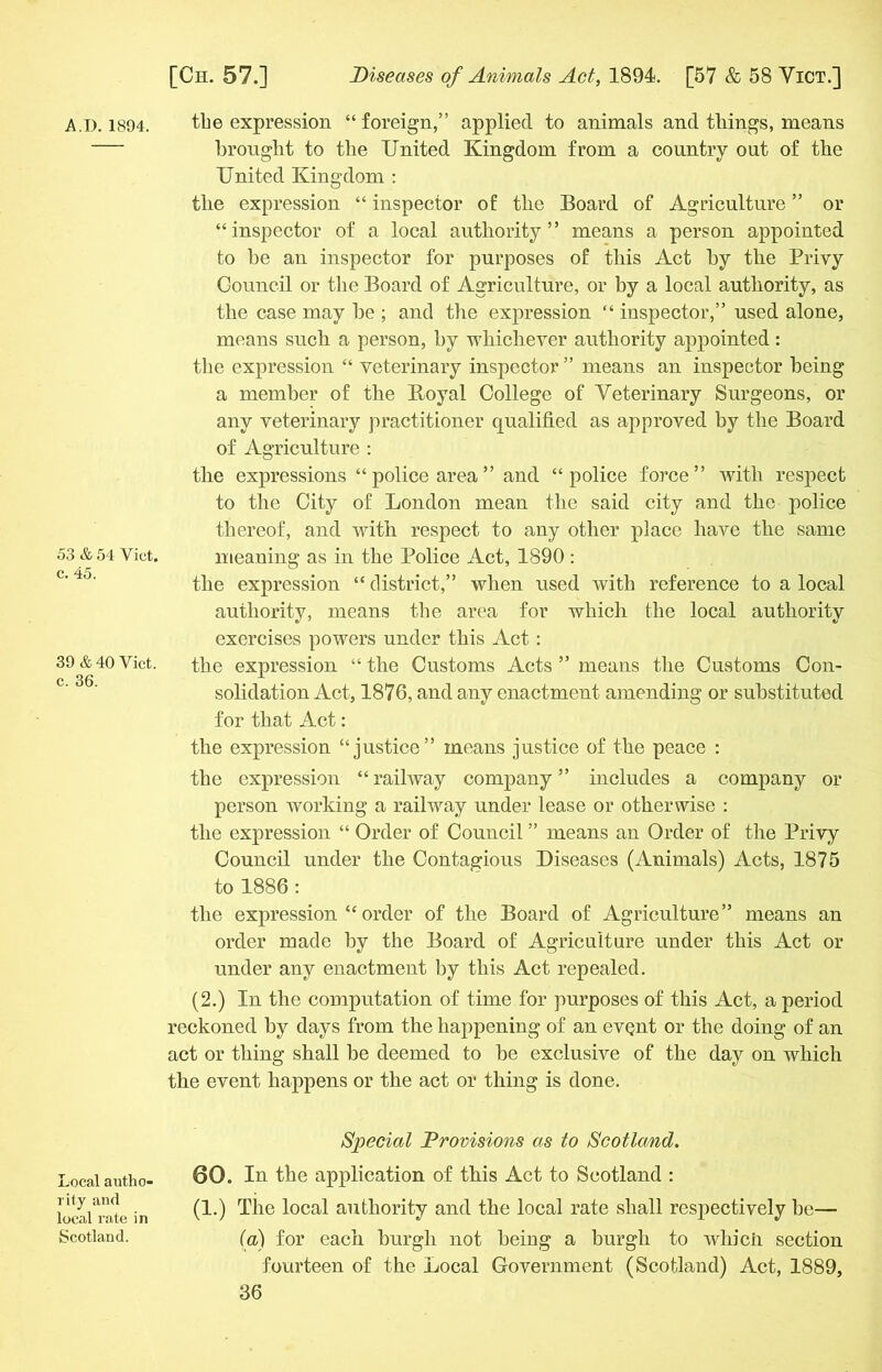 53 & 54 Yict. c. 45. 39 & 40 Viet, c. 36. Local autho- rity and local rate in Scotland. [Ch. 57.] Diseases of Animals Act, 1894. [57 & 58 Yict.] brought to the United Kingdom from a country out of the United Kingdom : the expression “ inspector of the Board of Agriculture ” or “inspector of a local authority” means a person appointed to he an inspector for purposes of this Act by the Privy Council or the Board of Agriculture, or by a local authority, as the case may be ; and the expression “ inspector,” used alone, means such a person, by whichever authority appointed : the expression “ veterinary inspector ” means an inspector being a member of the Boyal College of Veterinary Surgeons, or any veterinary practitioner qualified as approved by the Board of Agriculture : the expressions “police area” and “police force” with respect to the City of London mean the said city and the police thereof, and with respect to any other place have the same meaning as in the Police Act, 1890: the expression “ district,” when used with reference to a local authority, means the area for which the local authority exercises powers under this Act : the expression “ the Customs Acts ” means the Customs Con- solidation Act, 1876, and any enactment amending or substituted for that Act: the expression “justice” means justice of the peace : the expression “ railway company ” includes a company or person working a railway under lease or otherwise : the expression “ Order of Council ” means an Order of the Privy Council under the Contagious Diseases (Animals) Acts, 1875 to 1886 : the expression “ order of the Board of Agriculture” means an order made by the Board of Agriculture under this Act or under any enactment by this Act repealed. (2.) In the computation of time for purposes of this Act, a period reckoned by days from the happening of an evQnt or the doing of an act or thing shall be deemed to be exclusive of the day on which the event happens or the act or thing is done. Special Provisions as to Scotland. 60. In the application of this Act to Scotland : (1.) The local authority and the local rate shall respectively be— (a) for each burgh not being a burgh to which section fourteen of the Local Government (Scotland) Act, 1889,
