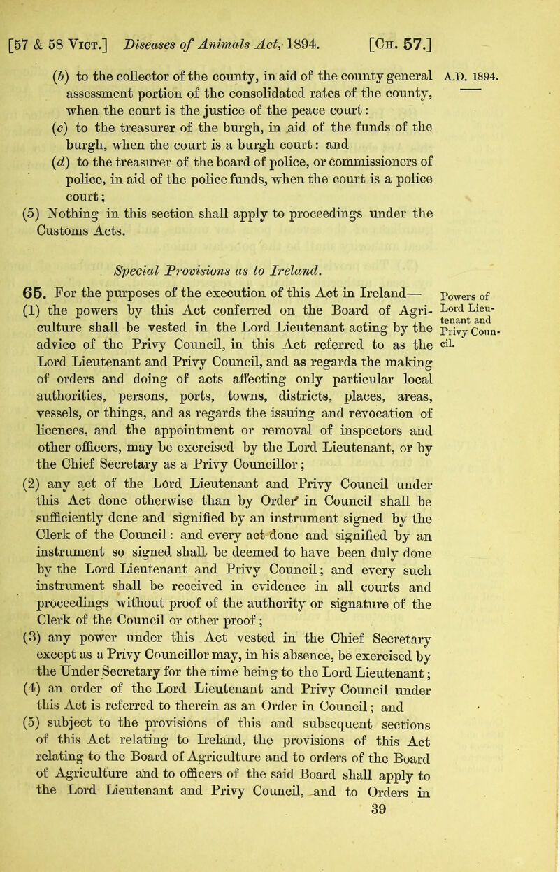 (b) to the collector of the county, in aid of the county general assessment portion of the consolidated rates of the county, when the court is the justice of the peace court: (c) to the treasurer of the burgh, in aid of the funds of the burgh, when the court is a burgh court: and (d) to the treasurer of the board of police, or commissioners of police, in aid of the police funds, when the court is a police court; (5) Nothing in this section shall apply to proceedings under the Customs Acts. Special Provisions as to Ireland. 65. For the purposes of the execution of this Aot in Ireland— (1) the powers by this Act conferred on the Board of Agri- culture shall be vested in the Lord Lieutenant acting by the advice of the Privy Council, in this Act referred to as the Lord Lieutenant and Privy Council, and as regards the making of orders and doing of acts affecting only particular local authorities, persons, ports, towns, districts, places, areas, vessels, or things, and as regards the issuing and revocation of licences, and the appointment or removal of inspectors and other officers, may be exercised by the Lord Lieutenant, or by the Chief Secretary as a Privy Councillor; (2) any act of the Lord Lieutenant and Privy Council under this Act done otherwise than by Order* in Council shall be sufficiently done and signified by an instrument signed by the Clerk of the Council: and every act done and signified by an instrument so signed shall- be deemed to have been duly done by the Lord Lieutenant and Privy Council; and every such instrument shall be received in evidence in all courts and proceedings without proof of the authority or signature of the Clerk of the Council or other proof; (3) any power under this Act vested in the Chief Secretary except as a Privy Councillor may, in his absence, be exercised by the Under Secretary for the time being to the Lord Lieutenant; (4) an order of the Lord Lieutenant and Privy Council under this Act is referred to therein as an Order in Council; and (5) subject to the provisions of this and subsequent sections of this Act relating to Ireland, the provisions of this Act relating to the Board of Agriculture and to orders of the Board of Agriculture and to officers of the said Board shall apply to the Lord Lieutenant and Privy Council, nnd to Orders in 39 A.D. 1894. Powers of Lord Lieu- tenant and Privy Coun- cil.