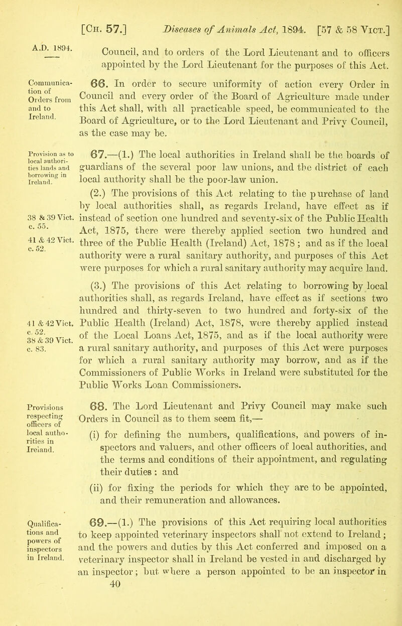 A.D. 1894. Communica- tion of Orders from and to Ireland. Provision as to local authori- ties lands and borrowing in Ireland. 38 & 39 Viet, c. 55. 41 & 42 Viet, c. 52. 41 & 42 Yict. c, 52. 3S & 39 Viet, c. 83. Provisions respecting officers of local autho rities in Ireland. Qualifica- tions and powers of inspectors in Ireland. Council, and to orders of the Lord Lieutenant and to officers appointed by the Lord Lieutenant for the purposes of this Act. 66. In order to secure uniformity of action every Order in Council and every order of the Board of Agriculture made under this Act shall, with all practicable speed, he communicated to the Board of Agriculture, or to the Lord Lieutenant and Privy Council, as the case may be. 67 .—(1.) The local authorities in Ireland shall be the boards of guardians of the several poor law unions, and the district of each local authority shall be the poor-law union. (2.) The provisions of this Act relating to the purchase of land by local authorities shall, as regards Ireland, have effect as if instead of section one hundred and seventy-six of the Public Health Act, 1875, there were thereby applied section two hundred and three of the Public Health (Ireland) Act, 1878 ; and as if the local authority were a rural sanitary authority, and purposes of this Act were purposes for which a rural sanitary authority may acquire land. (3.) The provisions of this Act relating to borrowing by local authorities shall, as regards Ireland, have effect as if sections two hundred and thirty-seven to two hundred and forty-six of the Public Health (Ireland) Act, 1878, were thereby applied instead of the Local Loans Act, 1875, and as if the local authority were a rural sanitary authority, and purposes of this Act were purposes for which a rural sanitary authority may borrow, and as if the Commissioners of Public Works in Ireland were substituted for the Public Works Loan Commissioners. 68. The Lord Lieutenant and Privy Council may make such Orders in Council as to them seem fit,— (i) for defining the numbers, qualifications, and powers of in- spectors and valuers, and other officers of local authorities, and the terms and conditions of their appointment, and regulating their duties : and (ii) for fixing the periods for which they are to be appointed, and their remuneration and allowances. 69. —(1.) The provisions of this Act requiring local authorities to keep appointed veterinary inspectors shall not extend to Ireland; and the powers and duties by this Act conferred and imposed on a veterinary inspector shall in Ireland be vested in and discharged by an inspector; but where a person appointed to be an inspector in