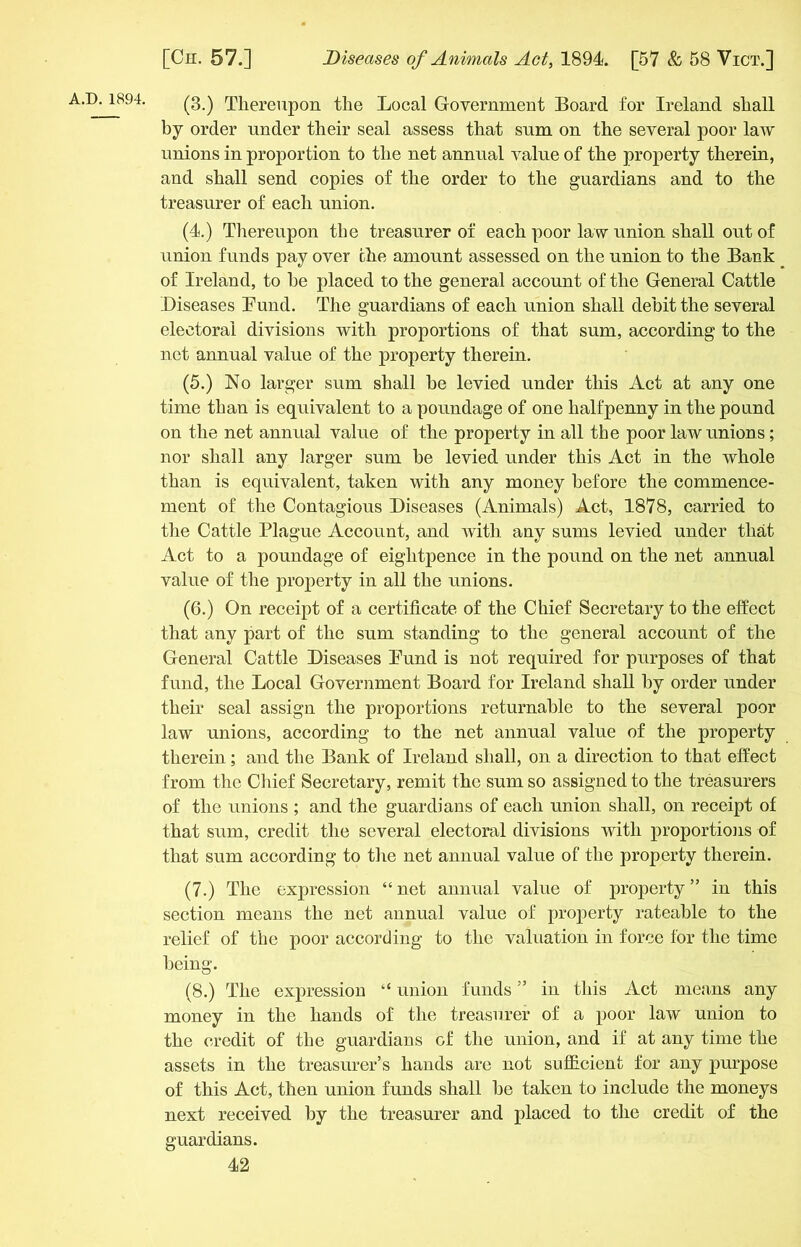 (3.) Thereupon the Local Government Board for Ireland shall by order under their seal assess that sum on the several poor law unions in proportion to the net annual value of the property therein, and shall send copies of the order to the guardians and to the treasurer of each union. (4.) Thereupon the treasurer of each poor law union shall out of union funds pay over the amount assessed on the union to the Bank of Ireland, to he placed to the general account of the General Cattle Diseases Bund. The guardians of each union shall debit the several electoral divisions with proportions of that sum, according to the net annual value of the property therein. (5.) No larger sum shall be levied under this Act at any one time than is equivalent to a poundage of one halfpenny in the pound on the net annual value of the property in all the poor law unions; nor shall any larger sum be levied under this Act in the whole than is equivalent, taken with any money before the commence- ment of the Contagious Diseases (Animals) Act, 1878, carried to the Cattle Plague Account, and with any sums levied under that Act to a poundage of eightpence in the pound on the net annual value of the property in all the unions. (6.) On receipt of a certificate of the Chief Secretary to the effect that any part of the sum standing to the general account of the General Cattle Diseases Bund is not required for purposes of that fund, the Local Government Board for Ireland shall by order under their seal assign the proportions returnable to the several poor law unions, according to the net annual value of the property therein; and the Bank of Ireland shall, on a direction to that effect from the Chief Secretary, remit the sum so assigned to the treasurers of the unions ; and the guardians of each union shall, on receipt of that sum, credit the several electoral divisions with proportions of that sum according to the net annual value of the property therein. (7.) The expression “ net annual value of property ” in this section means the net annual value of property rateable to the relief of the poor according to the valuation in force for the time being. (8.) The expression “ union funds ” in this Act means any money in the hands of the treasurer of a poor law union to the credit of the guardians of the union, and if at any time the assets in the treasurer’s hands are not sufficient for any purpose of this Act, then union funds shall be taken to include the moneys next received by the treasurer and placed to the credit of the guardians.
