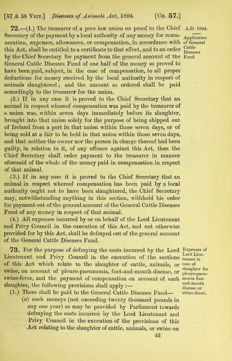 72. —(1.) The treasurer of a poor law union on proof to the Chief Secretary of the payment by a local authority of any money for remu- neration, expenses, allowances, or compensation, in accordance with this Act, shall be entitled to a certificate to that effect, and to an order by the Chief Secretary for payment from the general account of the General Cattle Diseases Fund of one half of the money so proved to have been paid, subject, in the case of compensation, to all proper deductions for money received by the local authority in respect of animals slaughtered; and the amount so ordered shall be paid accordingly to the treasurer for the union. (2.) If in any case it is proved to the Chief Secretary that an animal in respect whereof compensation was paid by the treasurer of a union was, within seven days immediately before its slaughter, brought into that union solely for the purpose of being shipped out of Ireland from a port in that union within those seven days, or of being sold at a fair to be held in that union within those seven days, and that neither the owner nor the person in charge thereof had been guilty, in relation to it, of any offence against this Act, then the Chief Secretary shall order payment to the treasurer in manner aforesaid of the whole of the money paid in compensation in respect of that animal. (3.) If in any case it is proved to the Chief Secretary that an animal in respect whereof compensation has been paid by a local authority ought not to have been slaughtered, the Chief Secretary may, notwithstanding anything in this section, withhold his order for payment out of the general account of the General Cattle Diseases Fund of any money in respect of that animal. (4.) All expenses incurred by or on behalf of the Lord Lieutenant and Privy Council in the execution of this Act, and not otherwise provided for by this Act, shall be defrayed out of the general account of the General Cattle Diseases Fund. 73. For the purpose of defraying the costs incurred by the Lord Lieutenant and Privy Council in the execution of the sections of this Act which relate to the slaughter of cattle, animals, or swine, on account of pleuro-pneumonia, foot-and-mouth disease, or swine-fever, and the payment of compensation on account of such slaughter, the following provisions shall apply:— (1.) There shall be paid to the General Cattle Diseases Fund— (a) such moneys (not exceeding twenty thousand pounds in any one year) as may be provided by Parliament towards defraying the costs incurred by the Lord Lieutenant and Privy Council in the execution of the provisions of this Act relating to the slaughter of cattle, animals, or swine on 43 A.D. 1894. Application of General Cattle Diseases Fund. Expenses of Lord Lieu- tenant in case of slaughter for pleuro-pneu- monia foot- and-mouth disease or swine-fever.
