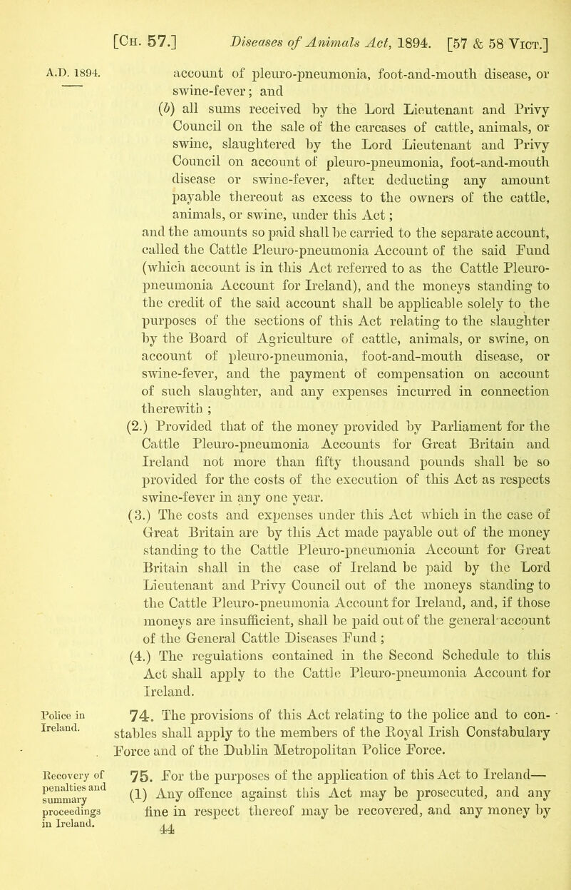 Police in Ireland. Recovery of penalties and summary proceedings in Ireland. [Ch. 57.] Diseases of Animals Act, 1894. [57 & 58 Vict.] swine-fever; and (b) all sums received by tire Lord Lieutenant and Privy Council on the sale of the carcases of cattle, animals, or swine, slaughtered by the Lord Lieutenant and Privy Council on account of pleuro-pneumonia, foot-and-mouth disease or swine-fever, after deducting any amount payable thereout as excess to the owners of the cattle, animals, or swine, under this Act; and the amounts so paid shall be carried to the separate account, called the Cattle Pleuro-pneumonia Account of the said Pund (which account is in this Act referred to as the Cattle Pleuro- pneumonia Account for Ireland), and the moneys standing to the credit of the said account shall be applicable solely to the purposes of the sections of this Act relating to the slaughter by the Board of Agriculture of cattle, animals, or swine, on account of pleuro-pneumonia, foot-and-mouth disease, or swine-fever, and the payment of compensation on account of such slaughter, and any expenses incurred in connection therewith ; (2.) Provided that of the money provided by Parliament for the Cattle Pleuro-pneumonia Accounts for Great Britain and Ireland not more than fifty thousand pounds shall be so provided for the costs of the execution of this Act as respects swine-fever in any one year. (3.) The costs and expenses under this Act which in the case of Great Britain are by this Act made payable out of the money standing to the Cattle Pleuro-pneumonia Account for Great Britain shall in the case of Ireland be paid by the Lord Lieutenant and Privy Council out of the moneys standing to the Cattle Pleuro-pneumonia Account for Ireland, and, if those moneys are insufficient, shall be paid out of the general account of the General Cattle Diseases Pund ; (4.) The regulations contained in the Second Schedule to this Act shall apply to the Cattle Pleuro-pneumonia Account for Ireland. 74. The provisions of this Act relating to the police and to con- stables shall apply to the members of the Loyal Irish Constabulary Porce and of the Dublin Metropolitan Police Porce. 75. Por the purposes of the application of this Act to Ireland— (1) Any offence against this Act may be prosecuted, and any fine in respect thereof may be recovered, and any money by