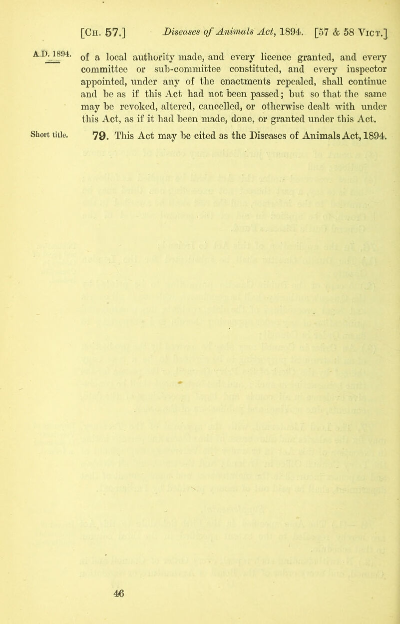 A.D.1894. Short title. of a local authority made, and every licence granted, and every committee or sub-committee constituted, and every inspector appointed, under any of the enactments repealed, shall continue and he as if this Act had not been passed; hut so that the same may he revoked, altered, cancelled, or otherwise dealt with under this Act, as if it had been made, done, or granted under this Act. 79. This Act may he cited as the Diseases of Animals Act, 1894.