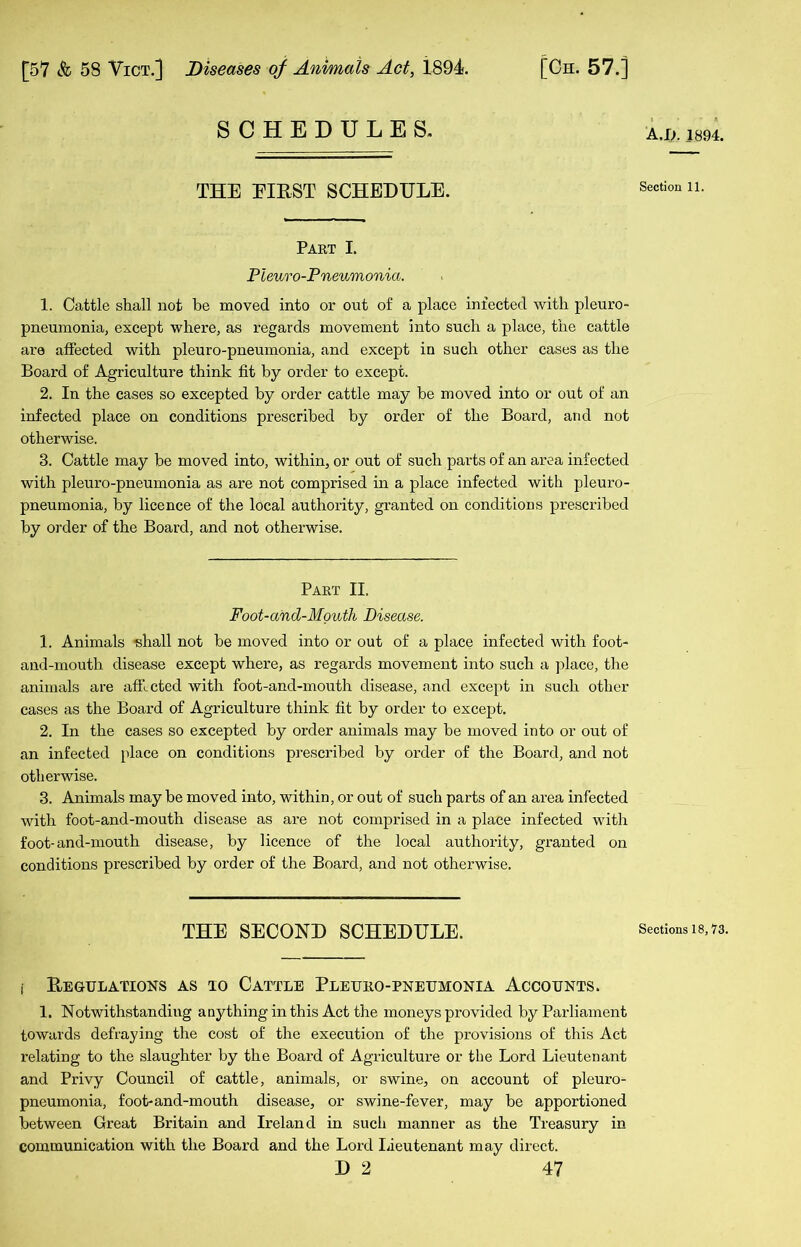 SCHEDULES. THE EIRST SCHEDULE. Part I. Pleuro-Pneumonia. 1. Cattle shall not he moved into or out of a place infected with pleuro- pneumonia, except where, as regards movement into such a place, the cattle are affected with pleuro-pneumonia, and except in such other cases as the Board of Agriculture think fit by order to except. 2. In the cases so excepted by order cattle may be moved into or out of an infected place on conditions prescribed by order of the Board, and not otherwise. 3. Cattle may be moved into, within, or out of such parts of an area infected with pleuro-pneumonia as are not comprised in a place infected with pleuro- pneumonia, by licence of the local authority, granted on conditions prescribed by order of the Board, and not otherwise. Part II. Foot-and-Mouth Disease. 1. Animals shall not be moved into or out of a place infected with foot- and-mouth disease except where, as regards movement into such a place, the animals are afficted with foot-and-mouth disease, and except in such other cases as the Board of Agriculture think fit by order to except. 2. In the cases so excepted by order animals may be moved into or out of an infected place on conditions prescribed by order of the Board, and not otherwise. 3. Animals may be moved into, within, or out of such parts of an area infected with foot-and-mouth disease as are not comprised in a place infected with foot-and-mouth disease, by licence of the local authority, granted on conditions prescribed by order of the Board, and not otherwise. THE SECOND SCHEDULE. i Regulations as io Cattle Pleuro-pneumonia Accounts. 1. Notwithstanding anything in this Act the moneys provided by Parliament towards defraying the cost of the execution of the provisions of this Act relating to the slaughter by the Board of Agriculture or the Lord Lieutenant and Privy Council of cattle, animals, or swine, on account of pleuro- pneumonia, foot-and-mouth disease, or swine-fever, may be apportioned between Great Britain and Ireland in such manner as the Treasury in communication with the Board and the Lord Lieutenant may direct. D 2 47 A.It 1894. Section 11. Sections 18,73.