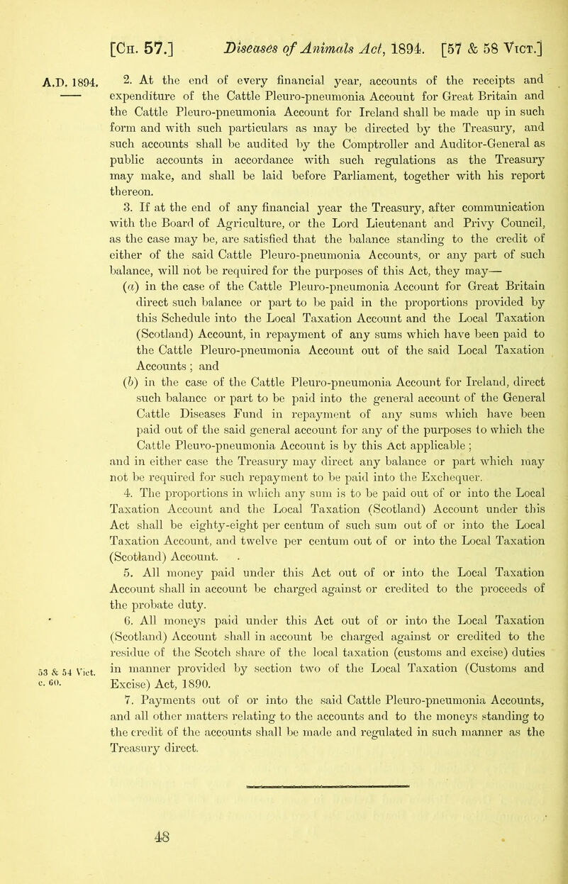 53 & 54 Viet, c. 60. [Ch. 57.] Diseases of Animals Act, 1894. [57 & 58 Vict.] expenditure of the Cattle Pleuro-pneumonia Account for Great Britain and the Cattle Pleuro-pneumonia Account for Ireland shall be made up in such form and with such particulars as may be directed by the Treasury, and such accounts shall be audited by the Comptroller and Auditor-General as public accounts in accordance with such regulations as the Treasury may make, and shall be laid before Parliament, together with his report thereon. 3. If at the end of any financial year the Treasury, after communication with the Board of Agriculture, or the Lord Lieutenant and Privy Council, as the case may be, are satisfied that the balance standing to the credit of cither of the said Cattle Pleuro-pneumonia Accounts, or any part of such balance, will not be required for the purposes of this Act, they may— (a) in the case of the Cattle Pleuro-pneumonia Account for Great Britain direct such balance or part to be paid in the proportions provided by this Schedule into the Local Taxation Account and the Local Taxation (Scotland) Account, in repayment of any sums which have been paid to the Cattle Pleuro-pneumonia Account out of the said Local Taxation Accounts ; and (b) iii the case of the Cattle Pleuro-pneumonia Account for Ireland, direct such balance or part to be paid into the general account of the General Cattle Diseases Fund in repayment of any sums which have been paid out of the said general account for any of the purposes to which the Cattle Pleuro-pneumonia Account is by this Act applicable ; and in either case the Treasury may direct any balance or part which may not be required for such repayment to be paid into the Exchequer. 4. The proportions in which any sum is to be paid out of or into the Local Taxation Account and the Local Taxation (Scotland) Account under this Act shall be eighty-eight per centum of such sum out of or into the Local Taxation Account, and twelve per centum out of or into the Local Taxation (Scotland) Account. 5. All money paid under this Act out of or into the Local Taxation Account shall in account be charged against or credited to the proceeds of the probate duty. 6. All moneys paid under this Act out of or into the Local Taxation (Scotland) Account shall in account be charged against or credited to the residue of the Scotch share of the local taxation (customs and excise) duties in manner provided by section two of the Local Taxation (Customs and Excise) Act, 1890. 7. Payments out of or into the said Cattle Pleuro-pneumonia Accounts, and all other matters relating to the accounts and to the moneys standing to the credit of the accounts shall be made and regulated in such manner as the Treasury direct.