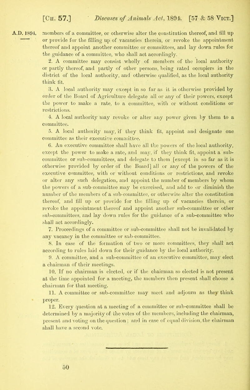 A.D. 1894, members of a committee, or otherwise alter the constitution thereof, and fill up or provide for the filling up of vacancies therein, or revoke the appointment thereof and appoint another committee or committees, and lay down rules for the guidance of a committee, who shall act accordingly. 2. A committee may consist wholly of members of the local authority or partly thereof, and partly of other persons, being rated occupiers in the district of the local authority, and otherwise qualified, as the local authority think fit. 3. A local authority may except in so far as it is otherwise provided by order of the Board of Agriculture delegate all or any of their powers, except the power to make a rate, to a committee, with or without conditions or restrictions. 4. A local authority may revoke or alter any power given by them to a committee. 5. A local authority may, if they think fit, appoint and designate one committee as their executive committee. 6. An executive committee shall have all the powers of the local authority, except the power to make a rate, and may, if they think fit, appoint a sub- committee or sub-committees, and delegate to them [except in so far as it is otherwise provided by order of the Board] all or any of the powers of the executive committee, with or without conditions or restrictions, and revoke or alter any such delegation, and appoint the number of members by whom the powers of a sub-committee may be exercised, and add to or diminish the number of the members of a sub-committee, or otherwise alter the constitution thereof, and fill up or provide for the filling up of vacancies therein, or revoke the appointment thereof and appoint another sub-committee or other sub-committees, and lay down rules for the guidance of a sub-committee who shall act accordingly. 7. Proceedings of a committee or sub-committee shall not be invalidated by any vacancy in the committee or sub-committee. 8. In case of the formation of two or more committees, they shall act according to rules laid down for their guidance by the local authority. 9. A committee, and a sub-committee of an executive committee, may elect a chairman of their meetings. 10. If no chairman is elected, or if the chairman so elected is not present at the time appointed for a meeting, the members then present shall choose a chairman for that meeting. 11. A committee or sub-committee may meet and adjourn as they think proper. 12. Every question at a meeting of a committee or sub-committee shall be determined by a majority of the votes of the members, including the chairman, present and voting on the question ; and in case of equal division, the chairman shall have a second vote.