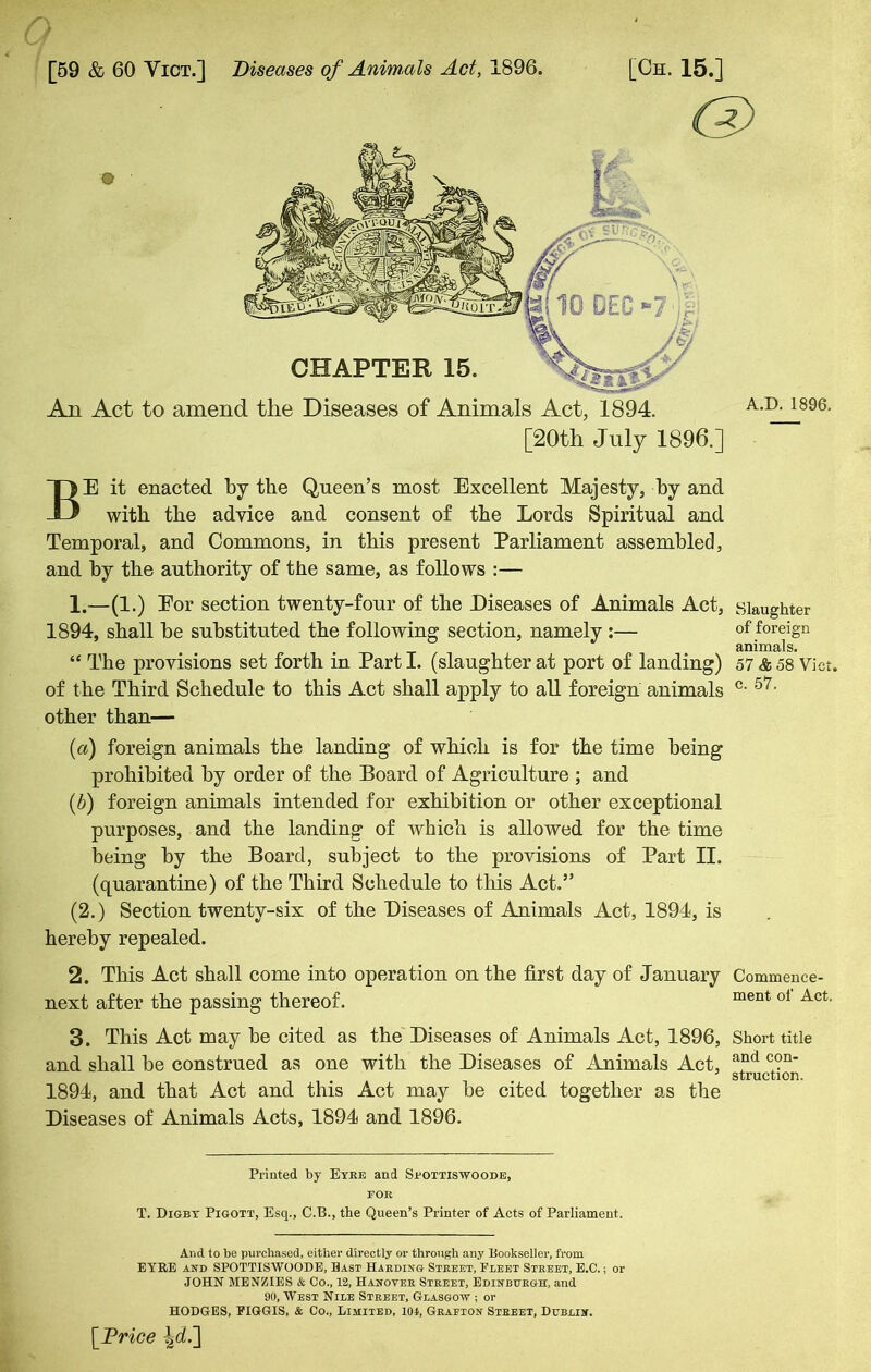 [59 & 60 Vict.] Diseases of Animals Act, 1896. [Oh. 15.] An Act to amend the Diseases of Animals Act, 1894. [20th July 1896.] A.D. 1896. BE it enacted by the Queen’s most Excellent Majesty, by and with the advice and consent of the Lords Spiritual and Temporal, and Commons, in this present Parliament assembled, and by the authority of the same, as follows :— 1. —(1.) Eor section twenty-four of the Diseases of Animals Act, 1894, shall be substituted the following section, namely :— “ The provisions set forth in Part I. (slaughter at port of landing) of the Third Schedule to this Act shall apply to all foreign animals other than— (a) foreign animals the landing of which is for the time being prohibited by order of the Board of Agriculture ; and (.b) foreign animals intended for exhibition or other exceptional purposes, and the landing of which is allowed for the time being by the Board, subject to the provisions of Part II. (quarantine) of the Third Schedule to this Act.” (2.) Section twenty-six of the Diseases of Animals Act, 1894, is hereby repealed. 2. This Act shall come into operation on the first day of January next after the passing thereof. 3. This Act may be cited as the Diseases of Animals Act, 1896, and shall be construed as one with the Diseases of Animals Act, 1894, and that Act and this Act may be cited together as the Diseases of Animals Acts, 1894 and 1896. Slaughter of foreign animals. 57 & 58 Vict. c. 57. Commence- ment of Act. Short title and con- struction. Printed by Eyre and Sfottiswoode, for T. Digbt Pigott, Esq., C.B., the Queen’s Printer of Acts of Parliament. And to be purchased, either directly or through any Bookseller, from EYRE and SPOTTISWOODE, Bast Harding Street, Fleet Street, E.C.; or JOHN MENZIES & Co., 12, Hanover Street, Edinburgh, and 90, West Nile Street, Glasgow ; or HODGES, FIGGIS, & Co., Limited, 101, Grafton Street, Dublin. [Price |<L]