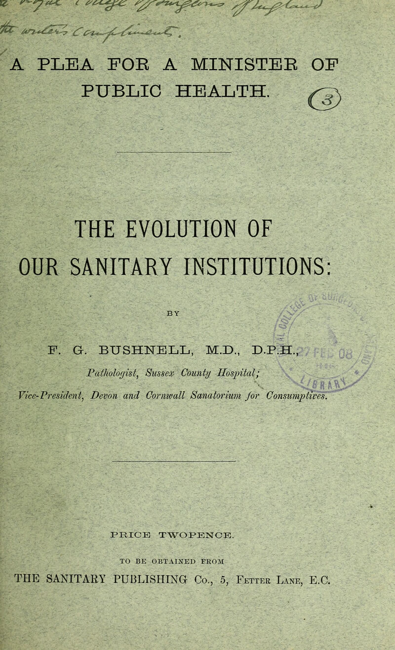 itZr An^aZZ? f / - . f -' • '- - A PLEA FOE A MINISTEB OF PUBLIC HEALTH. THE EVOLUTION OF OUR SANITARY INSTITUTIONS: BY F. G. BTJ SHTTELL, M.D., D.P.H., Pathologist, Sussex County Hospital; Vice-President, Devon and Cornwall Sanatorium for Consumptives. PRICE TWOPENCE. TO BE OBTAINED FROM THE SANITARY PUBLISHING Co., 5, Fetter Lane, E.C.