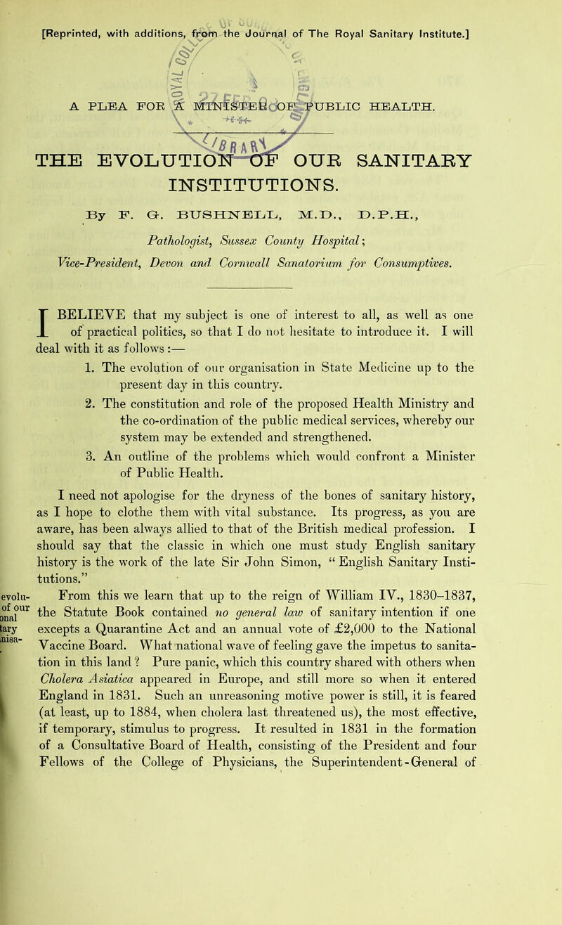 [Reprinted, with additions, from the Journal of The Royal Sanitary Institute.] V I**/ I ' • \ ‘ t . V ;v A PLEA FOR ^ MINISTER OF PUBLIC HEALTH. THE EVOLUTION OE OUR SANITARY INSTITUTIONS. By F. Q-. BUSHNELL, M.D., ID.B.H., Pathologist, Sussex County Hospital; Vice-President, Devon and Cornwall Sanatorium for Consumptives. I BELIEVE that my subject is one of interest to all, as well as one of practical politics, so that I do not hesitate to introduce it. I will deal with it as follows :— 1. The evolution of our organisation in State Medicine up to the present day in this country. 2. The constitution and role of the proposed Health Ministry and the co-ordination of the public medical services, whereby our system may be extended and strengthened. 3. An outline of the problems which would confront a Minister of Public Health. I need not apologise for the dryness of the bones of sanitary history, as I hope to clothe them with vital substance. Its progress, as you are aware, has been always allied to that of the British medical profession. I should say that the classic in which one must study English sanitary history is the work of the late Sir John Simon, “ English Sanitary Insti- tutions.” evolu- From this we learn that up to the reign of William IV., 1830-1837, D°fa°ur the Statute Book contained no general law of sanitary intention if one tary excepts a Quarantine Act and an annual vote of £2,000 to the National imsa yaccine Board. What national wave of feeling gave the impetus to sanita- tion in this land % Pure panic, which this country shared with others when Cholera Asiatica appeared in Europe, and still more so when it entered I England in 1831. Such an unreasoning motive power is still, it is feared (at least, up to 1884, when cholera last threatened us), the most effective, if temporary, stimulus to progress. It resulted in 1831 in the formation of a Consultative Board of Health, consisting of the President and four Fellows of the College of Physicians, the Superintendent-General of