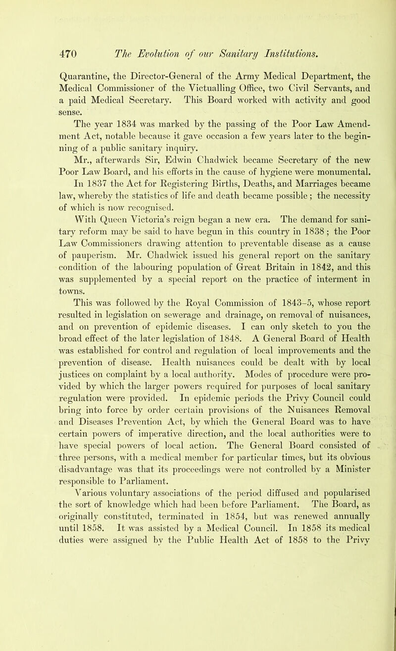 Quarantine, the Director-General of the Army Medical Department, the Medical Commissioner of the Victualling Office, two Civil Servants, and a paid Medical Secretary. This Board worked with activity and good sense. The year 1834 was marked by the passing of the Poor Law Amend- ment Act, notable because it gave occasion a few years later to the begin- ning of a public sanitary inquiry. Mr., afterwards Sir, Edwin Chadwick became Secretary of the new Poor Law Board, and his efforts in the cause of hygiene were monumental. In 1837 the Act for Registering Births, Deaths, and Marriages became law, whereby the statistics of life and death became possible ; the necessity of which is now recognised. With Queen Victoria’s reign began a new era. The demand for sani- tary reform may be said to have begun in this country in 1838 ; the Poor Law Commissioners drawing attention to preventable disease as a cause of pauperism. Mr. Chadwick issued his general report on the sanitary condition of the labouring population of Great Britain in 1842, and this was supplemented by a special report on the practice of interment in towns. This was followed by the Royal Commission of 1843-5, whose report resulted in legislation on sewerage and drainage, on removal of nuisances, and on prevention of epidemic diseases. I can only sketch to you the broad effect of the later legislation of 1848. A General Board of Health was established for control and regulation of local improvements and the prevention of disease. Health nuisances could be dealt with by local justices on complaint by a local authority. Modes of procedure were pro- vided by which the larger powers required for purposes of local sanitary regulation were provided. In epidemic periods the Privy Council could bring into force by order certain provisions of the Nuisances Removal and Diseases Prevention Act, by which the General Board was to have certain powers of imperative direction, and the local authorities were to have special powers of local action. The General Board consisted of three persons, with a medical member for particular times, but its obvious disadvantage was that its proceedings were not controlled by a Minister responsible to Parliament. Various voluntary associations of the period diffused and popularised the sort of knowledge which had been before Parliament. Tiie Board, as originally constituted, terminated in 1854, but was renewed annually until 1858. It was assisted by a Medical Council. In 1858 its medical duties were assigned bv the Public Health Act of 1858 to the Privy