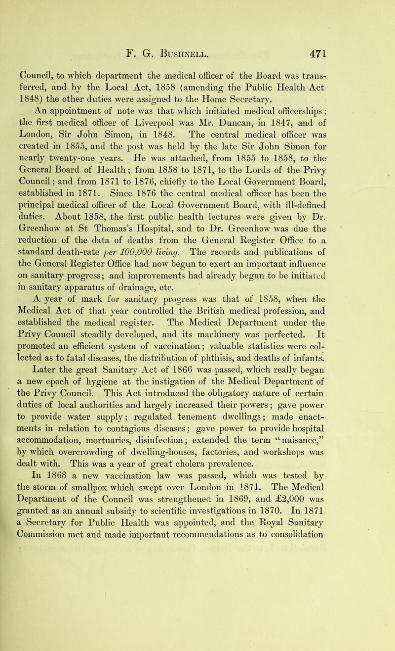 Council, to which department the medical officer of the Board was trans-i ferred, and by the Local Act, 1858 (amending the Public Health Act 1848) the other duties were assigned to the Home Secretary. An appointment of note was that which initiated medical officerships; the first medical officer of Liverpool was Mr. Duncan, in 1847, and of London, Sir John Simon, in 1848. The central medical officer was created in 1855, and the post was held by the late Sir John Simon for nearly twenty-one years. He was attached, from 1855 to 1858, to the General Board of Health; from 1858 to 1871, to the Lords of the Privy Council; and from 1871 to 1876, chiefly to the Local Government Board, established in 1871. Since 1876 the central medical officer has been the principal medical officer of the Local Government Board, with ill-defined duties. About 1858, the first public health lectures were given by Dr. Greenhow at St Thomas’s Hospital, and to Dr. Greenhow was due the reduction of the data of deaths from the General Register Office to a standard death-rate per 100,000 living. The records and publications of the General Register Office had now begun to exert an important influence on sanitary progress; and improvements had already begun to be initiated in sanitary apparatus of drainage, etc. A year of mark for sanitary progress was that of 1858, when the Medical Act of that year controlled the British medical profession, and established the medical register. The Medical Department under the Privy Council steadily developed, and its machinery was perfected. It promoted an efficient system of vaccination; valuable statistics were col- lected as to fatal diseases, the distribution of phthisis, and deaths of infants. Later the great Sanitary Act of 1866 was passed, which really began a new epoch of hygiene at the instigation of the Medical Department of the Privy Council. This Act introduced the obligatory nature of certain duties of local authorities and largely increased their powers; gave power to provide water supply; regulated tenement dwellings; made enact- ments in relation to contagious diseases; gave power to provide hospital accommodation, mortuaries, disinfection; extended the term “ nuisance,” by which overcrowding of dwelling-houses, factories, and workshops was dealt with. This was a year of great cholera prevalence. In 1868 a new vaccination law was passed, which was tested by the storm of smallpox which swept over London in 1871. The Medical Department of the Council was strengthened in 1869, and £2,000 was granted as an annual subsidy to scientific investigations in 1870. In 1871 a Secretary for Public Health was appointed, and the Royal Sanitary Commission met and made important recommendations as to consolidation