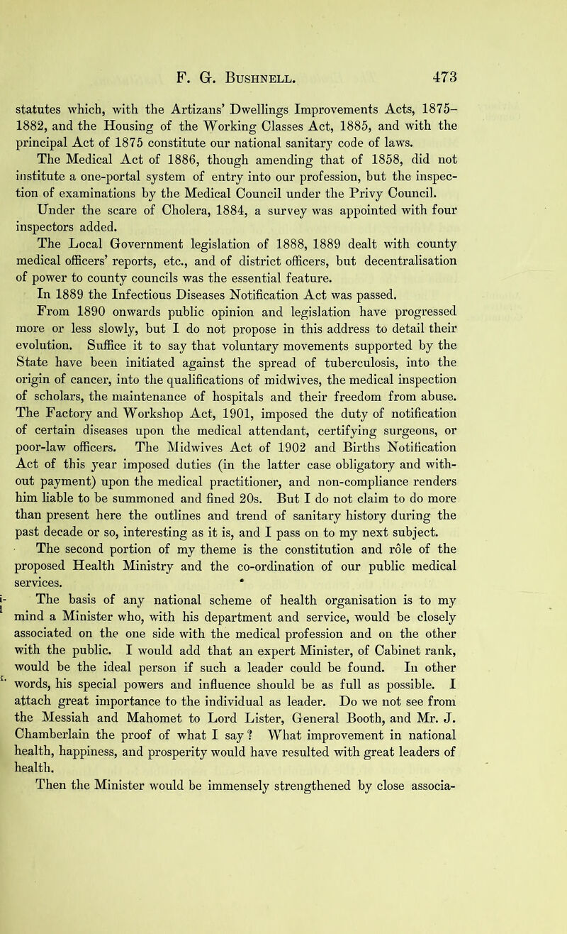 statutes which, with the Artizans’ Dwellings Improvements Acts, 1875- 1882, and the Housing of the Working Classes Act, 1885, and with the principal Act of 1875 constitute our national sanitary code of laws. The Medical Act of 1886, though amending that of 1858, did not institute a one-portal system of entry into our profession, but the inspec- tion of examinations by the Medical Council under the Privy Council. Under the scare of Cholera, 1884, a survey was appointed with four inspectors added. The Local Government legislation of 1888, 1889 dealt with county medical officers’ reports, etc., and of district officers, but decentralisation of power to county councils was the essential feature. In 1889 the Infectious Diseases Notification Act was passed. From 1890 onwards public opinion and legislation have progressed more or less slowly, but I do not propose in this address to detail their evolution. Suffice it to say that voluntary movements supported by the State have been initiated against the spread of tuberculosis, into the origin of cancer, into the qualifications of midwives, the medical inspection of scholars, the maintenance of hospitals and their freedom from abuse. The Factory and Workshop Act, 1901, imposed the duty of notification of certain diseases upon the medical attendant, certifying surgeons, or poor-law officers. The Midwives Act of 1902 and Births Notification Act of this year imposed duties (in the latter case obligatory and with- out payment) upon the medical practitioner, and non-compliance renders him liable to be summoned and fined 20s. But I do not claim to do more than present here the outlines and trend of sanitary history during the past decade or so, interesting as it is, and I pass on to my next subject. The second portion of my theme is the constitution and role of the proposed Health Ministry and the co-ordination of our public medical services. * The basis of any national scheme of health organisation is to my mind a Minister who, with his department and service, would be closely associated on the one side with the medical profession and on the other with the public. I would add that an expert Minister, of Cabinet rank, would be the ideal person if such a leader could be found. In other words, his special powers and influence should he as full as possible. I attach great importance to the individual as leader. Do we not see from the Messiah and Mahomet to Lord Lister, General Booth, and Mr. J. Chamberlain the proof of what I say ? What improvement in national health, happiness, and prosperity would have resulted with great leaders of health. Then the Minister would be immensely strengthened by close associa-