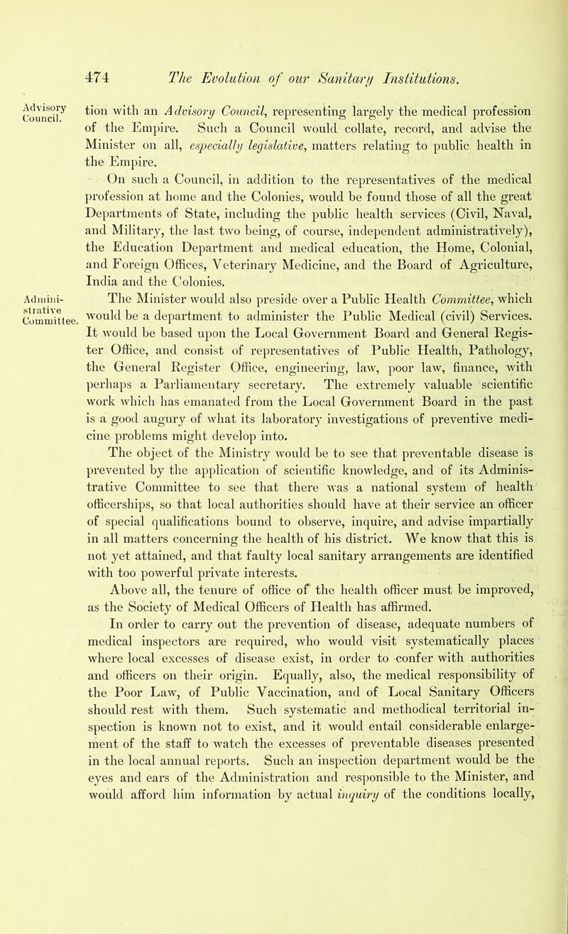 Advisory Council. Admini- strative Committee. t.ion with an Advisory Council, representing largely the medical profession of the Empire. Such a Council would collate, record, and advise the Minister on all, especially legislative, matters relating to public health in the Empire. On such a Council, in addition to the representatives of the medical profession at home and the Colonies, would be found those of all the great Departments of State, including the public health services (Civil, Naval, and Military, the last two being, of course, independent administratively), the Education Department and medical education, the Home, Colonial, and Foreign Offices, Veterinary Medicine, and the Board of Agriculture, India and the Colonies. The Minister would also preside over a Public Health Committee, which would be a department to administer the Public Medical (civil) Services. It would be based upon the Local Government Board and General Regis- ter Office, and consist of representatives of Public Health, Pathology, the General Register Office, engineering, law, poor law, finance, with perhaps a Parliamentary secretary. The extremely valuable scientific work which has emanated from the Local Government Board in the past is a good augury of what its laboratory investigations of preventive medi- cine problems might develop into. The object of the Ministry would be to see that preventable disease is prevented by the application of scientific knowledge, and of its Adminis- trative Committee to see that there was a national system of health officerships, so that local authorities should have at their service an officer of special qualifications bound to observe, inquire, and advise impartially in all matters concerning the health of his district. We know that this is not yet attained, and that faulty local sanitary arrangements are identified with too powerful private interests. Above all, the tenure of office of the health officer must be improved, as the Society of Medical Officers of Health has affirmed. In order to carry out the prevention of disease, adequate numbers of medical inspectors are required, who would visit systematically places where local excesses of disease exist, in order to confer with authorities and officers on their origin. Equally, also, the medical responsibility of the Poor Law, of Public Vaccination, and of Local Sanitary Officers should rest with them. Such systematic and methodical territorial in- spection is known not to exist, and it would entail considerable enlarge- ment of the staff to watch the excesses of preventable diseases presented in the local annual reports. Such an inspection department would be the eyes and ears of the Administration and responsible to the Minister, and would afford him information by actual inquiry of the conditions locally,