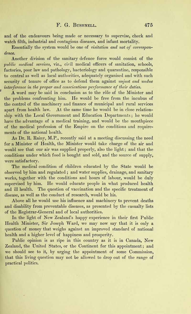 and of the endeavours being made or necessary to supervise, check and watch filth, industrial and contagious diseases, and infant mortality. Essentially the system would be one of visitation and not of correspon- dence. Another division of the sanitary defence force would consist of the public medical services, viz., civil medical officers of sanitation, schools, factories, poor law and pathology, bacteriology and quarantine, responsible to central as well as local authorities, adequately organised and with such security of tenure of office as to defend them against unjust and undue interference in the proper and conscientious performance of their duties. A word may be said in conclusion as to the role of the Minister and the problems confronting him. He would be free from the incubus of the control of the machinery and finance of municipal and rural services apart from health law. At the same time he would be in close relation- ship with the Local Government and Education Departments; he would have the advantage of a medical training, and would be the mouthpiece of the medical profession of the Empire on the conditions and require- ments of the national health. As Dr. R. Rainy, M.P., recently said at a meeting discussing the need for a Minister of Health, the Minister would take charge of the air and would see that our air was supplied properly, also the light; and that the conditions under which food is bought and sold, and the source of supply, were satisfactory. The medical condition of children educated by the State would be observed by him and regulated ; and water supplies, drainage, and sanitary works, together with the conditions and hours of labour, would be duly supervised by him. He would educate people in what produced health and ill health. The question of vaccination and the specific treatment of disease, as well as the conduct of research, would be his. Above all he would use his influence and machinery to prevent deaths and disability from preventable diseases, as presented by the casualty lists of the Registrar-General and of local authorities. In the light of New Zealand’s happy experience in their first Public Health Minister, Sir Joseph Ward, we may now say that it is only a question of money that weighs against an improved standard of national health and a higher level of happiness and prosperity. Public opinion is as ripe in this country as it is in Canada, New Zealand, the United States, or the Continent for this appointment; and we should see to it, by urging the appointment of some Commission, that this living question may not be allowed to drop out of the range of practical politics.