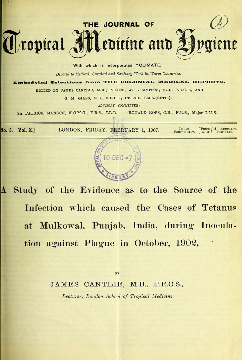 THE JOURNAL OF cUtttne anli With which is incorporated “CLIMATE.” Devoted to Medical, Surgical and Sanitary Work in Warm Countries. isr yi Selections from T H }E C O L O NI /l. L IVIEDIC AL REPORTS* EDITED BY JAMES CANTLIE, M.B., F.R.C.S., W. J. SIMPSON, M.D., F.R.C.P., AND G. M. GILES, M.B., F.R.C.S., LT.-COL. I.M.S.(eETD.). ADVISORY COMMITTEE: Sir PATRICK MANSON, K.C.M.G., F.R.S., LL.D. RONALD ROSS, C.B., F.R.S., Major I.M.S. to. 3. Yol.X.] LONDON, FRIDAY, FEBRUARY 1, 1907. J£5S£*„. [K{18^«“y- A. Study of the Evidence as to the Source of the Infection which caused the Cases of Tetanus at Mulkowal, Punjab, India, during* Inocula- tion ag*ainst Plag*ue in October, 1902, BY JAMES CANTLIE, M.B., F.R.C.S. Lecturer, London School of Tropical Medicine.