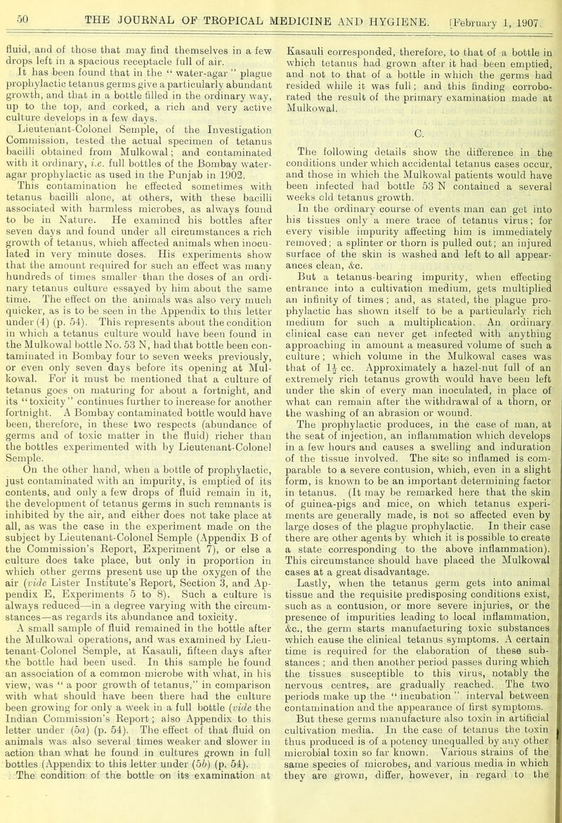 fluid, and of those that may find themselves in a few drops left in a spacious receptacle full of air. It has been found that in the “ water-agar ” plague prophylactic tetanus germs give a particularly abundant growth, and that in a bottle filled in the ordinary way, up to the top, and corked, a rich and very active culture develops in a few days. Lieutenant-Colonel Semple, of the Investigation Commission, tested the actual specimen of tetanus bacilli obtained from Mulkowal; and contaminated with it ordinary, i.e. full bottles of the Bombay water- agar prophylactic as used in the Punjab in 1902. This contamination he effected sometimes with tetanus bacilli alone, at others, with these bacilli associated with harmless microbes, as always found to be in Nature. He examined his bottles after seven days and found under all circumstances a rich growth of tetanus, which affected animals when inocu- lated in very minute doses. His experiments show that the amount required for such an effect was many hundreds of times smaller than the doses of an ordi- nary tetanus culture essayed by him about the same time. The effect on the animals was also very much quicker, as is to be seen in the Appendix to this letter- under (4) (p. 54). This represents about the condition in which a tetanus culture would have been found in the Mulkowal bottle No. 53 N, had that bottle been con- taminated in Bombay four to seven weeks previously, or even only seven days before its opening at Mul- kowal. For it must be mentioned that a culture of tetanus goes on maturing for about a fortnight, and its “toxicity” continues further to increase for another fortnight. A Bombay contaminated bottle would have been, therefore, in these two respects (abundance of germs and of toxic matter in the fluid) richer than the bottles experimented with by Lieutenant-Colonel Semple. On the other hand, when a bottle of prophylactic, just contaminated with an impurity, is emptied of its contents, and only a few drops of fluid remain in it, the development of tetanus germs in such remnants is inhibited by the air, and either does not take place at all, as was the case in the experiment made on the subject by Lieutenant-Colonel Semple (Appendix B of the Commission’s Beport, Experiment 7), or else a culture does take place, but only in proportion in which other germs present use up the oxygen of the air (vide Lister Institute’s Report, Section 3, and Ap- pendix E, Experiments 5 to 8). Such a culture is always reduced—in a degree varying with the circum- stances—as regards its abundance and toxicity. A small sample of fluid remained in the bottle after the Mulkowal operations, and was examined by Lieu- tenant-Colonel Semple, at Kasauli, fifteen days after the bottle had been used. In this sample he found an association of a common microbe with what, in his view, was “ a poor growth of tetanus,” in comparison with what should have been there had the culture been growing for only a week in a full bottle (vide the Indian Commission’s Report; also Appendix to this letter under (5a) (p. 54). The effect of that fluid on animals wTas also several times weaker and slower in action than what he found in cultures grown in full bottles (Appendix to this letter under (56) (p. 54). The condition of the bottle on its examination at Kasauli corresponded, therefore, to that of a bottle in which tetanus had grown after it had been emptied, and not to that of a bottle in which the germs had resided while it was full; and this finding corrobo- rated the result of the primary examination made at Mulkowal. C. The following details show the difference in the conditions under which accidental tetanus cases occur, and those in which the Mulkowal patients would have been infected bad bottle 53 N contained a several weeks old tetanus growth. In the ordinai-y course of events man can get into his tissues only a mere trace of tetanus virus ; for every visible impurity affecting him is immediately removed; a splinter or thorn is pulled out; an injured surface of the skin is washed and left to all appear- ances clean, &c. But a tetanus-bearing impurity, when effecting entrance into a cultivation medium, gets multiplied an infinity of times; and, as stated, the plague pro- phylactic has shown itself to be a particularly rich medium for such a multiplication. An ordinary clinical case can never get infected with anything approaching in amount a measured volume of such a culture; which volume in the Mulkowal cases was that of 1J cc. Approximately a hazel-nut full of an extremely rich tetanus growth would have been left under the skin of every man inoculated, in place of what can remain after the withdrawal of a thorn, or the washing of an abrasion or wound. The prophylactic produces, in the case of man, at the seat of injection, an inflammation which develops in a few hours and causes a swelling and induration of the tissue involved. The site so inflamed is com- parable to a severe contusion, which, even in a slight form, is known to be an important determining factor- in tetanus. (It may be remarked here that the skin of guinea-pigs and mice, on which tetanus experi- ments are generally made, is not so affected even by large doses of the plague prophylactic. In their case there are other agents by which it is possible to create a state corresponding to the above inflammation). This circumstance should have placed the Mulkowal cases at a great disadvantage. Lastly, when the tetanus germ gets into animal tissue and the requisite predisposing conditions exist, such as a contusion, or more severe injuries, or the presence of impurities leading to local inflammation, &c., the germ starts manufacturing toxic substances which cause the clinical tetanus symptoms. A certain time is required for the elaboration of these sub- stances ; and then another period passes during which the tissues susceptible to this virus, notably the nervous centres, are gradually reached. The two periods make up the “incubation ” interval between contamination and the appearance of first symptoms. But these germs manufacture also toxin in artificial cultivation media. In the case of tetanus the toxin thus produced is of a potency unequalled by auy other microbial toxin so far known. Various strains of the same species of microbes* and various media in which they are grown, differ, however, in regard to the