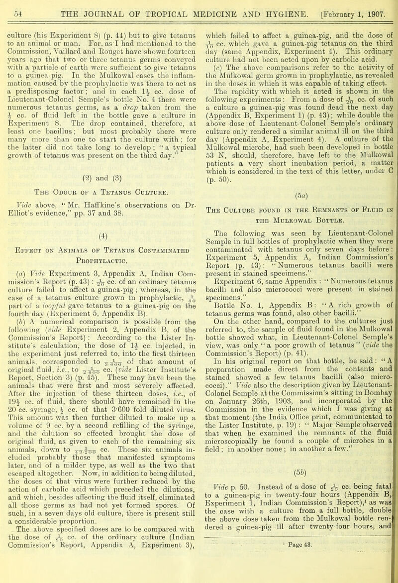 culture (his Experiment 8) (p. 44) but to give tetanus to an animal or man. For, as'I had mentioned to the Commission, Vaillard and Rouget have shown fourteen years ago that two or three tetanus germs conveyed with a particle of earth were sufficient to give tetanus to a guinea-pig. In the Mulkowal cases the inflam- mation caused by the prophylactic was there to act as a predisposing factor; and in each 1| cc. dose of Lieutenant-Colonel Semple’s bottle No. 4 there were numerous tetanus germs, as a drop taken from the 4 cc. of fluid left in the bottle gave a culture in Experiment 8. The drop contained, therefore, at least one bacillus; but most probably there were many more than one to start the culture with ; for the latter did not take long to develop; “a typical growth of tetanus was present on the third day.” (2) and (3) The Odour of a Tetanus Culture. Vide above, “ Mr. Ilaff kine’s observations on Dr- Elliot’s evidence,” pp. 37 and 38. W Effect on Animals of Tetanus Contaminated Prophylactic. (a) Vide Experiment 3, Appendix A, Indian Com- mission’s Report (p. 43) : -fa cc. of an ordinary tetanus culture failed to affect a guinea-pig ; whereas, in the case of a tetanus culture grown in prophylactic, -gL part of a loopful gave tetanus to a guinea-pig on the fourth day (Experiment 5, Appendix B). (b) A numerical comparison is possible from the following (vide Experiment 2, Appendix B, of the Commission’s Report) : According to the Lister In- stitute’s calculation, the dose of l\ cc. injected, in the experiment just referred to, into the first thirteen animals, corresponded to ¥ of that amount of original fluid, i.e., to cc- {vide Lister Institute’s Report, Section 3) (p. 45). These may have been the animals that were first and most severely affected. After the injection of these thirteen doses, i.e., of 19| cc. of fluid, there should have remained in the 20 cc. syringe, J cc. of that 3-600 fold diluted virus. This amount was then further diluted to make up a volume of 9 cc. by a second refilling of the syringe, and the dilution so effected brought the dose of original fluid, as given to each of the remaining six animals, down to xF-ioo cc. These six animals in- cluded probably those that manifested symptoms later, and of a milder type, as well as the two that escaped altogether. Now, in addition to being diluted, the doses of that virus were further reduced by the action of carbolic acid which preceded the dilutions, and which, besides affecting the fluid itself, eliminated all those germs as had not yet formed spores. Of such, in a seven days old culture, there is present still a considerable proportion. The above specified doses are to be compared with the dose of cc. of the ordinary culture (Indian Commission’s Report, Appendix A, Experiment 3), which failed to affect a guinea-pig, and the dose of Jy cc. which gave a guinea-pig tetanus on the third day (same Appendix, Experiment 4). This ordinary culture had not been acted upon by carbolic acid. (c) The above comparisons refer to the activity of the Mulkowal germ grown in prophylactic, as revealed in the doses in which it w?as capable of taking effect. The rapidity with which it acted is shown in the following experiments : From a dose of cc. of such a culture a guinea-pig was found dead the next day (Appendix B, Experiment 1) (p. 43); while double the above dose of Lieutenant-Colonel Semple's ordinary culture only rendered a similar animal ill on the third day (Appendix A, Experiment 4). A culture of the Mulkowal microbe, had such been developed in bottle 53 N, should, therefore, have left to the Mulkowal patients a very short incubation period, a matter which is considered in the text of this letter, under C (p. 50). (5a) The Culture found in the Remnants of Fluid in the Mulkowal Bottle. The following was seen by Lieutenant-Colonel Semple in full bottles of prophylactic when they were contaminated with tetanus only seven days before : Experiment 5, Appendix A, Indian Commission’s Report (p. 43): “Numerous tetanus bacilli were preseut in stained specimens.” Experiment 6, same Appendix : “ Numerous tetanus bacilli and also micrococci were present in stained specimens.” Bottle No. 1, Appendix B: “A rich growth of tetanus germs w7as found, also other bacilli.” On the other hand, compared to the cultures just referred to, the sample of fluid found in the Mulkowal bottle showed what, in Lieutenant-Colonel Semple’s view, was only “ a poor growth of tetanus ” {vide the Commission’s Report) (p. 41). In his original report on that bottle, he said : “ A preparation made direct from the contents and stained showed a few7 tetanus bacilli (also micro- cocci).” Vide also the description given by Lieutenant- Colonel Semple at the Commission’s sitting in Bombay: on January 26th, 1903, and incorporated by the Commission in the evidence which I was giving at that moment (the India Office print, communicated to the Lister Institute, p. 19) : “ Major Semple observed that when he examined the remnants of the fluid microscopically he found a couple of microbes in a field ; in another none ; in another a few.” {5b) Vide p. 50. Instead of a dose of ^ cc. being fatal to a guinea-pig in twenty-four hours (Appendix B, Experiment 1, Indian Commission’s Report),1 as was the case with a culture from a full bottle, double the above dose taken from the Mulkowal bottle ren- dered a guinea-pig ill after twenty-four hours, and ' Page 43.