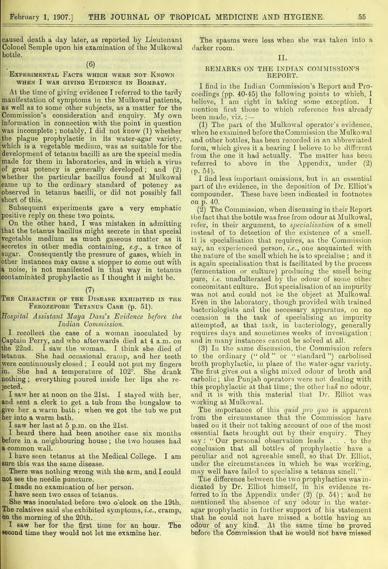 caused death a day later, as reported by Lieutenant Colonel Semple upon his examination of the Mulkowal bottle. (6) Experimental Facts which were not Known WHEN I WAS GIVING EVIDENCE IN BOMBAY. At the time of giving evidence I referred to the tardy manifestation of symptoms in the Mulkowal patients, as well as to some other subjects, as a matter for the Commission’s consideration and enquiry. My own information in connection with the point in question was incomplete ; notably, I did not know (1) whether the plague prophylactic in its water-agar variety, which is a vegetable medium, was as suitable for the development of tetanus bacilli as are the special media made for them in laboratories, and in which a virus of great potency is generally developed; and (2) whether the particular bacillus found at Mulkowal came up to the ordinary standard of potency as observed in tetanus bacilli, or did not possibly fall short of this. Subsequent experiments gave a very emphatic positive reply on these two points. On the other hand, I was mistaken in admitting that the tetanus bacillus might secrete in that special vegetable medium as much gaseous matter as it secretes in other media containing, e.g., a trace of sugar. Consequently the pressure of gases, which in other instances may cause a stopper to come out with a noise, is not manifested in that way in tetanus contaminated prophylactic as I thought it might be. (7) The Character of the Disease exhibited in the Ferozepore Tetanus Case (p. 51). Hospital Assistant Maya Dass’s Evidence before the Indian Commission. I recollect the case of a woman inoculated by Captain Perry, and who afterwards died at 4 a.m. on the 22nd. I saw the woman. I think she died of tetanus. She had occasional cramp, and her teeth ■were continuously closed ; I could not put my fingers in. She had a temperature of 102°. She drank nothing; everything poured inside her lips she re- jected. I saw her at noon on the 21st. I stayed with her, and sent a clerk to get a tub from the bungalow to give her a warm bath ; when we got the tub we put her into a warm bath. I saw her last at 5 p.m. on the 21st. I heard there had been another case six months before in a neighbouring house; the two houses had a common wall. I have seen tetanus at the Medical College. I am sure this was the same disease. There was nothing wrong with the arm, and I could not see the needle puncture. I made no examination of her person. I have seen two cases of tetanus. She was inoculated before two o’clock on the 19th. The relatives said she exhibited symptoms, i.e., cramp, on the morning.of the 20th._„ I saw her for the first time for an hour. The second time they would not let me examine her. The spasms were less when she was taken into a darker room. II. REMARKS ON THE INDIAN COMMISSION’S REPORT. I find in the Indian Commission’s Report and Pro- ceedings (pp. 40-45) the following points to which, I believe, I am right in taking some exception. I mention first those to which reference has already been made, viz. :— (1) The part of the Mulkowal operator’s evidence, when he examined before the Commission the Mulkowal and other bottles, has been recorded in an abbreviated form, which gives it a bearing I believe to be different from the one it had actually. The matter has been referred to above in the Appendix, under (2) (p. 54). I find less important omissions, but in an essential part of the evidence, in the deposition of Dr. Elliot’s compounder. These have been indicated in footnotes on p. 40. (2) The Commission, when discussing in their Report the fact that the bottle was free from odour at Mulkowal, refer, in their argument, to specialisation of a smell instead of to detection of the existence of a smell. It is specialisation that requires, as the Commission say, an experienced person, i.e., one acquainted with the nature of the smell which he is to specialise ; and it is again specialisation that is facilitated by the process (fermentation or culture) producing the smell being pure, i.e. unadulterated by the odour of some other concomitant culture. But specialisation of an impurity was not and could not be the object at Mulkowal. Even in the laboratory, though provided with trained bacteriologists and the necessary apparatus, on no occasion is the task of specialising an impurity attempted, as that task, in bacteriology, generally requires days and sometimes weeks of investigation ; and in many instances cannot be solved at all. (3) In the same discussion, the Commission refers to the ordinary (“old” or “standard”) carbolised broth prophylactic, in place of the water-agar variety. The first gives out a slight mixed odour of broth and carbolic ; the Punjab operators were not dealing with this prophylactic at that time; the other has’ no odour, and it is with this material that Dr. Elliot -was working at Mulkowal. The importance of this quid pro quo is apparent from the circumstance that the Commission have based on it their not taking account of one of the most essential facts brought out by their enquiry. They say: “Our personal observation leads ... to the conclusion that all bottles of prophylactic have a peculiar and not agreeable smell, so that Dr. Elliot, under the circumstances in which he was working, may well have failed to specialise a tetanus smell.” The difference between the two prophylactics was in- dicated by Dr. Elliot himself, in his evidence re- ferred to in the Appendix under (2) (p. 54) ; and he mentioned the absence of any odour in the water- agar prophylactic in further support of his statement that he could not have missed a bottle having an odour of any kind. At the same time he proved before the Commission that he would not have missed