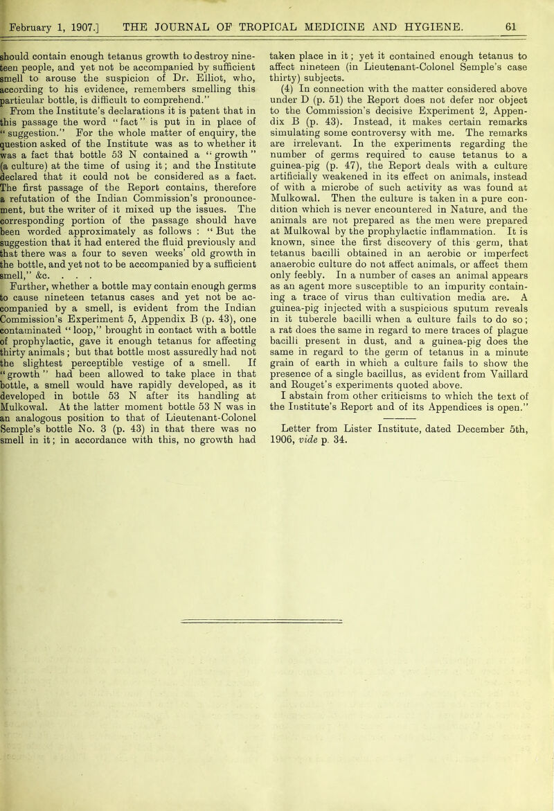 should contain enough tetanus growth to destroy nine- teen people, and yet not be accompanied by sufficient smell to arouse the suspicion of Dr. Elliot, who, according to his evidence, remembers smelling this particular bottle, is difficult to comprehend.” From the Institute’s declarations it is patent that in this passage the word “fact” is put in in place of “ suggestion.” For the whole matter of enquiry, the question asked of the Institute was as to whether it was a fact that bottle 53 N contained a growth ” (a culture) at the time of using it; and the Institute declared that it could not be considered as a fact. The first passage of the Report contains, therefore a refutation of the Indian Commission’s pronounce- ment, but the writer of it mixed up the issues. The corresponding portion of the passage should have been worded approximately as follows : “ But the suggestion that it had entered the fluid previously and that there was a four to seven weeks’ old growth in the bottle, and yet not to be accompanied by a sufficient smell,” &c. . . . Further, whether a bottle may contain enough germs to cause nineteen tetanus cases and yet not be ac- companied by a smell, is evident from the Indian Commission’s Experiment 5, Appendix B (p. 43), one contaminated “ loop,” brought in contact with a bottle of prophylactic, gave it enough tetanus for affecting thirty animals ; but that bottle most assuredly had not the slightest perceptible vestige of a smell. If “growth” had been allowed to take place in that bottle, a smell would have rapidly developed, as it developed in bottle 53 N after its handling at Mulkowal. At the latter moment bottle 53 N was in an analogous position to that of Lieutenant-Colonel Semple’s bottle No. 3 (p. 43) in that there was no smell in it; in accordance with this, no growth had taken place in it; yet it contained enough tetanus to affect nineteen (in Lieutenant-Colonel Semple’s case thirty) subjects. (4) In connection with the matter considered above under D (p. 51) the Report does not defer nor object to the Commission’s decisive Experiment 2, Appen- dix B (p. 43). Instead, it makes certain remarks simulating some controversy with me. The remarks are irrelevant. In the experiments regarding the number of germs required to cause tetanus to a guinea-pig (p. 47), the Report deals with a culture artificially weakened in its effect on animals, instead of with a microbe of such activity as was found at Mulkowal. Then the culture is taken in a pure con- dition which is never encountered in Nature, and the animals are not prepared as the men were prepared at Mulkowal by the prophylactic inflammation. It is known, since the first discovery of this germ, that tetanus bacilli obtained in an aerobic or imperfect anaerobic culture do not affect animals, or affect them only feebly. In a number of cases an animal appears as an agent more susceptible to an impurity contain- ing a trace of virus than cultivation media are. A guinea-pig injected with a suspicious sputum reveals in it tubercle bacilli when a culture fails to do so; a rat does the same in regard to mere traces of plague bacilli present in dust, and a guinea-pig does the same in regard to the germ of tetanus in a minute grain of earth in which a culture fails to show the presence of a single bacillus, as evident from Vaillard and Rouget’s experiments quoted above. I abstain from other criticisms to which the text of the Institute’s Report and of its Appendices is open.” Letter from Lister Institute, dated December 5th, 1906, vide p. 34.
