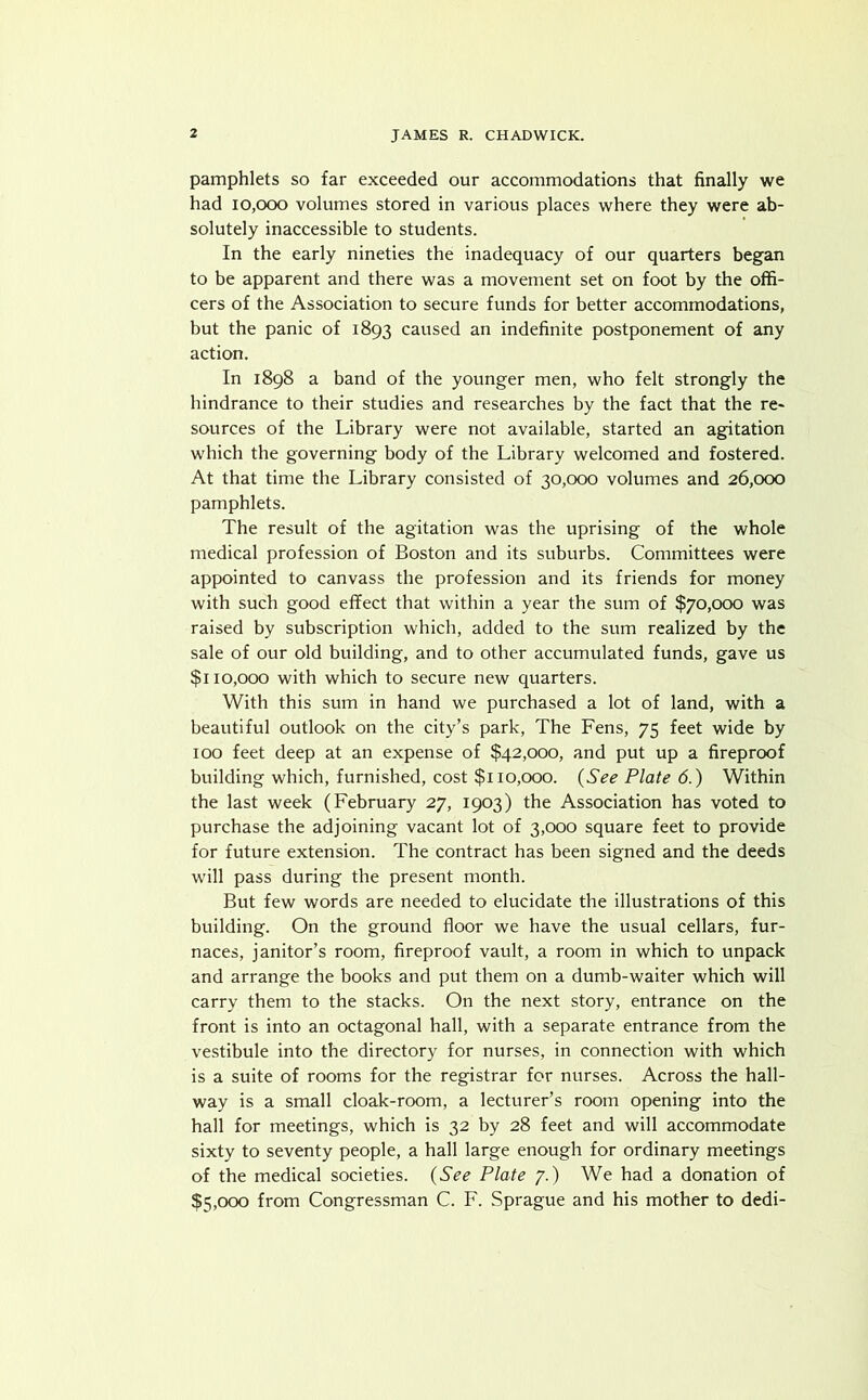 pamphlets so far exceeded our accommodations that finally we had 10,000 volumes stored in various places where they were ab- solutely inaccessible to students. In the early nineties the inadequacy of our quarters began to be apparent and there was a movement set on foot by the offi- cers of the Association to secure funds for better accommodations, but the panic of 1893 caused an indefinite postponement of any action. In 1898 a band of the younger men, who felt strongly the hindrance to their studies and researches by the fact that the re- sources of the Library were not available, started an agitation which the governing body of the Library welcomed and fostered. At that time the Library consisted of 30,000 volumes and 26,000 pamphlets. The result of the agitation was the uprising of the whole medical profession of Boston and its suburbs. Committees were appointed to canvass the profession and its friends for money with such good effect that within a year the sum of $70,000 was raised by subscription which, added to the sum realized by the sale of our old building, and to other accumulated funds, gave us $110,000 with which to secure new quarters. With this sum in hand we purchased a lot of land, with a beautiful outlook on the city’s park, The Fens, 75 feet wide by 100 feet deep at an expense of $42,000, and put up a fireproof building which, furnished, cost $110,000. {See Plate 6.) Within the last week (February 27, 1903) the Association has voted to purchase the adjoining vacant lot of 3,000 square feet to provide for future extension. The contract has been signed and the deeds will pass during the present month. But few words are needed to elucidate the illustrations of this building. On the ground floor we have the usual cellars, fur- naces, janitor’s room, fireproof vault, a room in which to unpack and arrange the books and put them on a dumb-waiter which will carry them to the stacks. On the next story, entrance on the front is into an octagonal hall, with a separate entrance from the vestibule into the directory for nurses, in connection with which is a suite of rooms for the registrar for nurses. Across the hall- way is a small cloak-room, a lecturer’s room opening into the hall for meetings, which is 32 by 28 feet and will accommodate sixty to seventy people, a hall large enough for ordinary meetings of the medical societies. {See Plate 7.) We had a donation of $5,000 from Congressman C. F. Sprague and his mother to dedi-