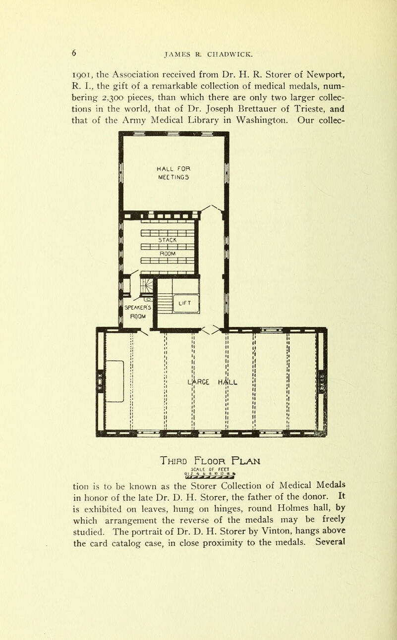 1901, the Association received from Dr. H. R. Storer of Newport, R. I., the gift of a remarkable collection of medical medals, num- bering 2.300 pieces, than which there are only two larger collec- tions in the world, that of Dr. Joseph Brettauer of Trieste, and that of the Army Medical Library in Washington. Our collec- Third Floor Plan 5CALE OF FCET Q1 2 4 b 9 10 12 14 % tion is to be known as the Storer Collection of Medical Medals in honor of the late Dr. D. H. Storer, the father of the donor. It is exhibited on leaves, hung on hinges, round Holmes hall, by which arrangement the reverse of the medals may be freely studied. The portrait of Dr. D. H. Storer by Vinton, hangs above the card catalog case, in close proximity to the medals. Several