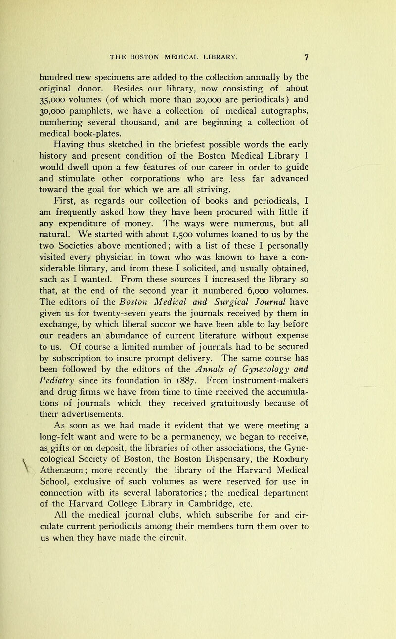 hundred new specimens are added to the collection annually by the original donor. Besides our library, now consisting of about 35.000 volumes (of which more than 20,000 are periodicals) and 30.000 pamphlets, we have a collection of medical autographs, numbering several thousand, and are beginning a collection of medical book-plates. Having thus sketched in the briefest possible words the early history and present condition of the Boston Medical Library I would dwell upon a few features of our career in order to guide and stimulate other corporations who are less far advanced toward the goal for which we are all striving. First, as regards our collection of books and periodicals, I am frequently asked how they have been procured with little if any expenditure of money. The ways were numerous, but all natural. We started with about 1,500 volumes loaned to us by the two Societies above mentioned; with a list of these I personally visited every physician in town who was known to have a con- siderable library, and from these I solicited, and usually obtained, such as I wanted. From these sources I increased the library so that, at the end of the second year it numbered 6,000 volumes. The editors of the Boston Medical and Surgical Journal have given us for twenty-seven years the journals received by them in exchange, by which liberal succor we have been able to lay before our readers an abundance of current literature without expense to us. Of course a limited number of journals had to be secured by subscription to insure prompt delivery. The same course has been followed by the editors of the Annals of Gynecology and Pediatry since its foundation in 1887. From instrument-makers and drug firms we have from time to time received the accumula- tions of journals which they received gratuitously because of their advertisements. As soon as we had made it evident that we were meeting a long-felt want and were to be a permanency, we began to receive, as gifts or on deposit, the libraries of other associations, the Gyne- cological Society of Boston, the Boston Dispensary, the Roxbury Athenaeum; more recently the library of the Harvard Medical School, exclusive of such volumes as were reserved for use in connection with its several laboratories; the medical department of the Harvard College Library in Cambridge, etc. All the medical journal clubs, which subscribe for and cir- culate current periodicals among their members turn them over to us when they have made the circuit.