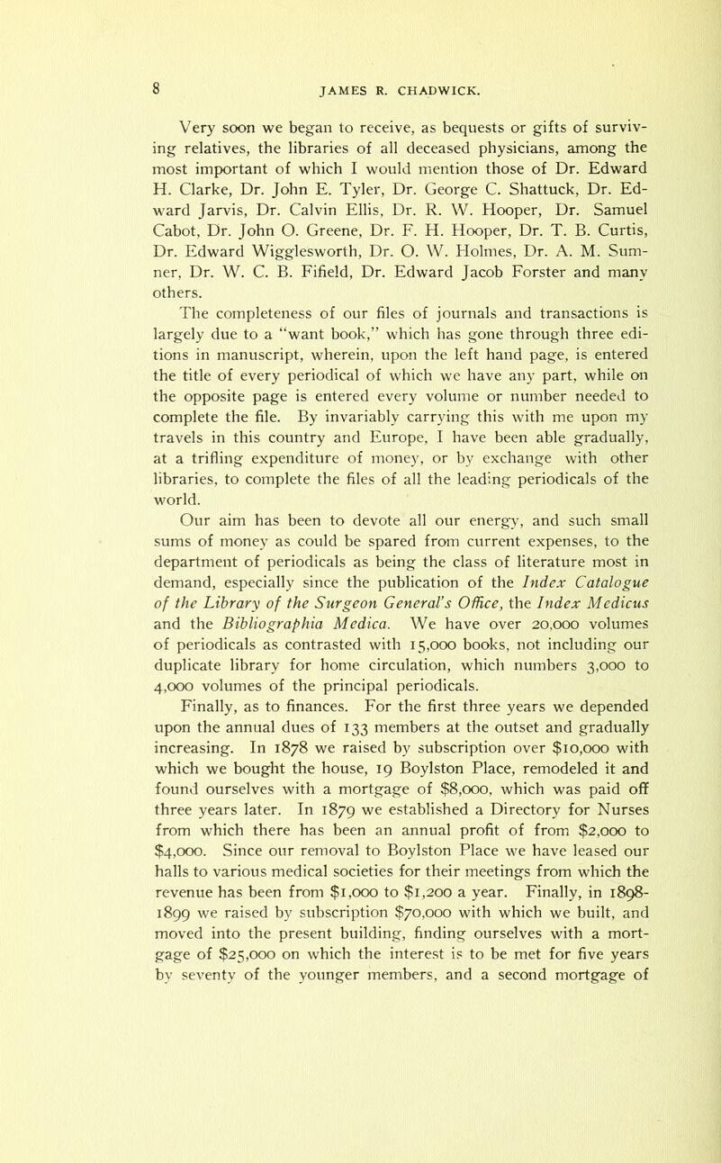 Very soon we began to receive, as bequests or gifts of surviv- ing relatives, the libraries of all deceased physicians, among the most important of which I would mention those of Dr. Edward H. Clarke, Dr. John E. Tyler, Dr. George C. Shattuck, Dr. Ed- ward Jarvis, Dr. Calvin Ellis, Dr. R. W. Hooper, Dr. Samuel Cabot, Dr. John O. Greene, Dr. F. H. Hooper, Dr. T. B. Curtis, Dr. Edward Wigglesworth, Dr. O. W. Holmes, Dr. A. M. Sum- ner, Dr. W. C. B. Fifield, Dr. Edward Jacob Forster and many others. The completeness of our files of journals and transactions is largely due to a “want book,” which has gone through three edi- tions in manuscript, wherein, upon the left hand page, is entered the title of every periodical of which we have any part, while on the opposite page is entered every volume or number needed to complete the file. By invariably carrying this with me upon my travels in this country and Europe, I have been able gradually, at a trifling expenditure of money, or by exchange with other libraries, to complete the files of all the leading periodicals of the world. Our aim has been to devote all our energy, and such small sums of money as could be spared from current expenses, to the department of periodicals as being the class of literature most in demand, especially since the publication of the Index Catalogue of the Library of the Surgeon General’s Office, the Index Mcdicus and the Bibliographia Medica. We have over 20,000 volumes of periodicals as contrasted with 15,000 books, not including our duplicate library for home circulation, which numbers 3,000 to 4,000 volumes of the principal periodicals. Finally, as to finances. For the first three years we depended upon the annual dues of 133 members at the outset and gradually increasing. In 1878 we raised by subscription over $10,000 with which we bought the house, 19 Boylston Place, remodeled it and found ourselves with a mortgage of $8,000, which was paid off three years later. In 1879 we established a Directory for Nurses from which there has been an annual profit of from $2,000 to $4,000. Since our removal to Boylston Place we have leased our halls to various medical societies for their meetings from which the revenue has been from $1,000 to $1,200 a year. Finally, in 1898- 1899 we raised by subscription $70,000 with which we built, and moved into the present building, finding ourselves with a mort- gage of $25,000 on which the interest is to be met for five years bv seventy of the younger members, and a second mortgage of