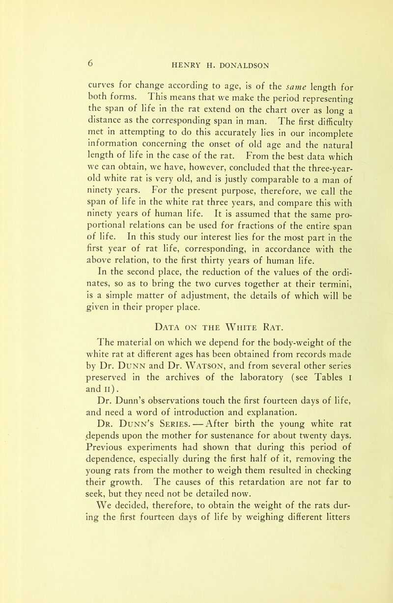 curves for change according to age, is of the same length for both forms. This means that we make the period representing the span of life in the rat extend on the chart over as long a distance as the corresponding span in man. The first difficulty met in attempting to do this accurately lies in our incomplete information concerning the onset of old age and the natural length of life in the case of the rat. From the best data which we can obtain, we have, however, concluded that the three-year- old white rat is very old, and is justly comparable to a man of ninety years. For the present purpose, therefore, we call the span of life in the white rat three years, and compare this with ninety years of human life. It is assumed that the same pro- portional relations can be used for fractions of the entire span of life. In this study our interest lies for the most part in the first year of rat life, corresponding, in accordance with the above relation, to the first thirty years of human life. In the second place, the reduction of the values of the ordi- nates, so as to bring the two curves together at their termini, is a simple matter of adjustment, the details of which will be given in their proper place. Data on the White Rat. The material on which we depend for the body-weight of the white rat at different ages has been obtained from records made by Dr. Dunn and Dr. Watson, and from several other series preserved in the archives of the laboratory (see Tables I and II). Dr. Dunn’s observations touch the first fourteen days of life, and need a word of introduction and explanation. Dr. Dunn’s Series.—After birth the young white rat depends upon the mother for sustenance for about twenty days. Previous experiments had shown that during this period of dependence, especially during the first half of it, removing the young rats from the mother to weigh them resulted in checking their growth. The causes of this retardation are not far to seek, but they need not be detailed now. We decided, therefore, to obtain the weight of the rats dur- ing the first fourteen days of life by weighing different litters