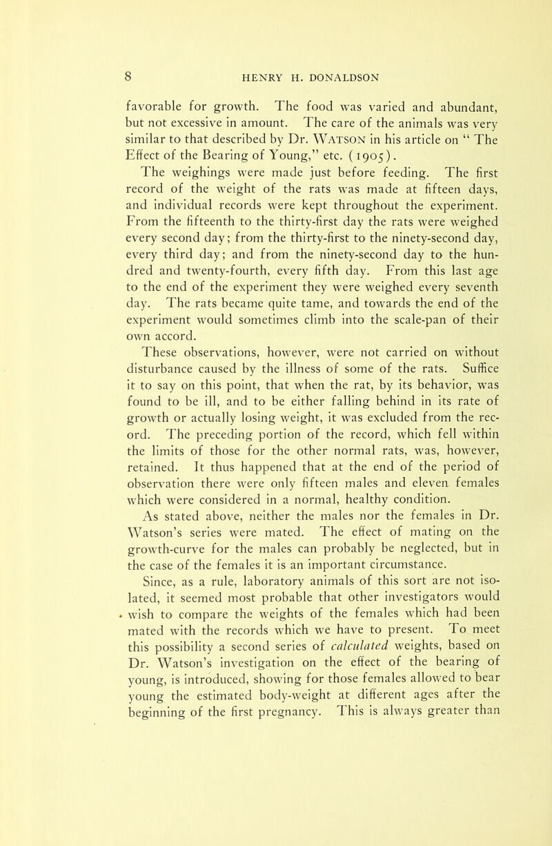 favorable for growth. The food was varied and abundant, but not excessive in amount. The care of the animals was very similar to that described by Dr. Watson in his article on “ The Effect of the Bearing of Young,” etc. (1905). The weighings were made just before feeding. The first record of the weight of the rats was made at fifteen days, and individual records were kept throughout the experiment. From the fifteenth to the thirty-first day the rats were weighed every second day; from the thirty-first to the ninety-second day, every third day; and from the ninety-second day to the hun- dred and twenty-fourth, every fifth day. From this last age to the end of the experiment they were weighed every seventh day. The rats became quite tame, and towards the end of the experiment would sometimes climb into the scale-pan of their own accord. These observations, however, were not carried on without disturbance caused by the illness of some of the rats. Suffice it to say on this point, that when the rat, by its behavior, was found to be ill, and to be either falling behind in its rate of growth or actually losing weight, it was excluded from the rec- ord. The preceding portion of the record, which fell within the limits of those for the other normal rats, was, however, retained. It thus happened that at the end of the period of observation there were only fifteen males and eleven females which were considered in a normal, healthy condition. As stated above, neither the males nor the females in Dr. Watson’s series were mated. The effect of mating on the growth-curve for the males can probably be neglected, but in the case of the females it is an important circumstance. Since, as a rule, laboratory animals of this sort are not iso- lated, it seemed most probable that other investigators would . wish to compare the weights of the females which had been mated with the records which we have to present. To meet this possibility a second series of calculated, weights, based on Dr. Watson’s investigation on the effect of the bearing of young, is introduced, showing for those females allowed to bear young the estimated body-weight at different ages after the beginning of the first pregnancy. T his is always greater than