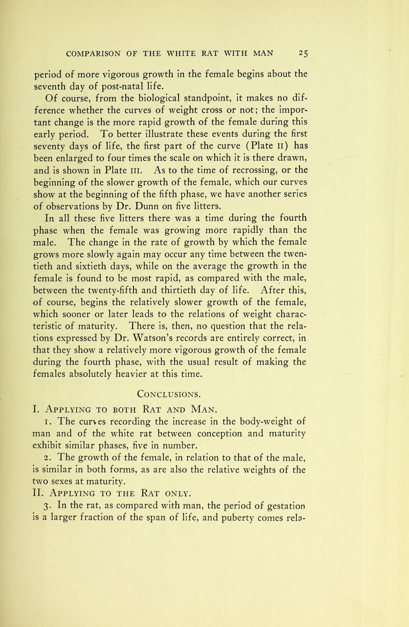 period of more vigorous growth in the female begins about the seventh day of post-natal life. Of course, from the biological standpoint, it makes no dif- ference whether the curves of weight cross or not; the impor- tant change is the more rapid growth of the female during this early period. To better illustrate these events during the first seventy days of life, the first part of the curve (Plate n) has been enlarged to four times the scale on which it is there drawn, and is shown in Plate III. As to the time of recrossing, or the beginning of the slower growth of the female, which our curves show at the beginning of the fifth phase, we have another series of observations by Dr. Dunn on five litters. In all these five litters there was a time during the fourth phase when the female was growing more rapidly than the male. The change in the rate of growth by which the female grows more slowly again may occur any time between the twen- tieth and sixtieth days, while on the average the growth in the female is found to be most rapid, as compared with the male, between the twenty-fifth and thirtieth day of life. After this, of course, begins the relatively slower growth of the female, which sooner or later leads to the relations of weight charac- teristic of maturity. There is, then, no question that the rela- tions expressed by Dr. Watson’s records are entirely correct, in that they show a relatively more vigorous growth of the female during the fourth phase, with the usual result of making the females absolutely heavier at this time. Conclusions. I. Applying to both Rat and Man. 1. The curves recording the increase in the body-weight of man and of the white rat between conception and maturity exhibit similar phases, five in number. 2. The growth of the female, in relation to that of the male, is similar in both forms, as are also the relative weights of the two sexes at maturity. II. Applying to the Rat only. 3. In the rat, as compared with man, the period of gestation is a larger fraction of the span of life, and puberty comes rela-