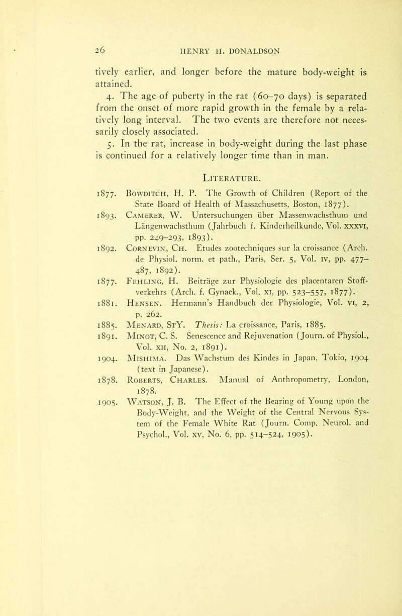 tively earlier, and longer before the mature body-weight is attained. 4. The age of puberty in the rat (60-70 days) is separated from the onset of more rapid growth in the female by a rela- tively long interval. The two events are therefore not neces- sarily closely associated. 5. In the rat, increase in body-weight during the last phase is continued for a relatively longer time than in man. Literature. 1877. Bowditch, H. P. The Growth of Children (Report of the State Board of Health of Massachusetts, Boston, 1877). 1893. Camerer, W. Untersuchungen fiber Massenwachsthum und Langenwachsthum (Jahrbuch f. Kinderheilkunde, Vol. xxxvi, pp. 249-293, 1893). 1892. Cornevin, Ch. Etudes zootechniques sur la croissance (Arch. de Physiol, norm, et path., Paris, Ser. 5, Vol. iv, pp. 477- 487, 1892). 1877. Fehling, H. Beitrage zur Physiologie des placentaren Stoff- verkehrs (Arch. f. Gynaek., Vol. xi, pp. 523-557, 1877). 1881. Hensen. Hermann’s Handbuch der Physiologie, Vol. Vi, 2, p. 262. 1885. Menard, StY. Thesis: La croissance, Paris, 1885. 1891. Minot, C. S. Senescence and Rejuvenation (Journ. of Physiol., Vol. xii, No. 2, 1891). 1904. Mishima. Das Wachstum des Kindes in Japan, Tokio, 1904 (text in Japanese). 1878. Roberts, Charles. Manual of Anthropometry, London, 1878. 1905. Watson, J. B. The Effect of the Bearing of Young upon the Body-Weight, and the Weight of the Central Nervous Sys- tem of the Female White Rat (Journ. Comp. Neurol, and Psychol., Vol. xv, No. 6, pp. 514-524, 1905)-