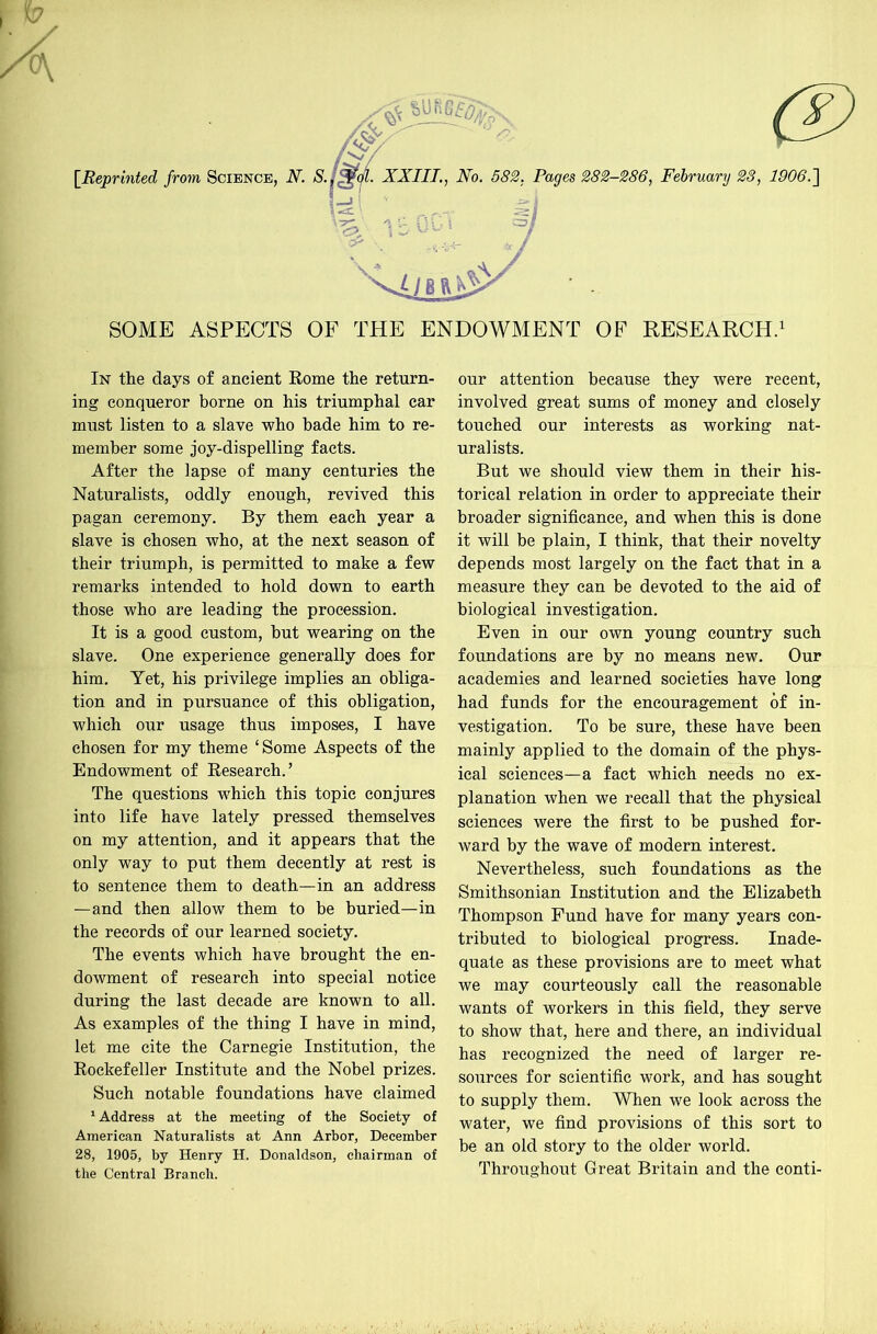 SOME ASPECTS OF THE ENDOWMENT OF RESEARCH.' In the days of ancient Rome the return- ing conqueror borne on his triumphal car must listen to a slave who bade him to re- member some joy-dispelling facts. After the lapse of many centuries the Naturalists, oddly enough, revived this pagan ceremony. By them each year a slave is chosen who, at the next season of their triumph, is permitted to make a few remarks intended to hold down to earth those who are leading the procession. It is a good custom, hut wearing on the slave. One experience generally does for him. Yet, his privilege implies an obliga- tion and in pursuance of this obligation, which our usage thus imposes, I have chosen for my theme ‘Some Aspects of the Endowment of Research.’ The questions which this topic conjures into life have lately pressed themselves on my attention, and it appears that the only way to put them decently at rest is to sentence them to death—in an address —and then allow them to be buried—in the records of our learned society. The events which have brought the en- dowment of research into special notice during the last decade are known to all. As examples of the thing I have in mind, let me cite the Carnegie Institution, the Rockefeller Institute and the Nobel prizes. Such notable foundations have claimed ^ Address at the meeting of the Society of American Naturalists at Ann Arbor, December 28, 1905, by Henry H. Donaldson, chairman of the Central Branch. our attention because they were recent, involved great sums of money and closely touched our interests as working nat- uralists. But we should view them in their his- torical relation in order to appreciate their broader significance, and when this is done it will be plain, I think, that their novelty depends most largely on the fact that in a measure they can be devoted to the aid of biological investigation. Even in our own young country such foundations are by no means new. Our academies and learned societies have long had funds for the encouragement of in- vestigation. To be sure, these have been mainly applied to the domain of the phys- ical sciences—a fact which needs no ex- planation when we recall that the physical sciences were the first to be pushed for- ward by the wave of modern interest. Nevertheless, such foundations as the Smithsonian Institution and the Elizabeth Thompson Fund have for many years con- tributed to biological progress. Inade- quate as these provisions are to meet what we may courteously call the reasonable wants of workers in this field, they serve to show that, here and there, an individual has recognized the need of larger re- sources for scientific work, and has sought to supply them. When we look across the water, we find provisions of this sort to be an old story to the older world. Throughout Great Britain and the conti-