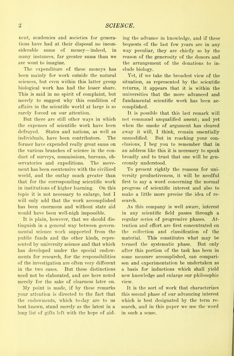 nent, academies and societies for genera- tions have had at their disposal no incon- siderable sums of money—indeed, in many instances, far greater sums than we are wont to imagine, ^l^e expenditure of these moneys has been mainly for work outside the natural sciences, but even within this latter group biological work has had the lesser share. This is said in no spirit of complaint, but merely to suggest why this condition of affairs in the scientific world at large is so rarely forced on our attention. But there are still other ways in which the exijenses of scientific work have been defrayed. States and nations, as well as individuals, have been contributors. The former have expended really great sums on the various branches of science in the con- duct of surveys, commissions, bureaus, ob- servatories and expeditions. The move- ment has been coextensive with the civilized world, and the outlay much greater than that for the corre.sponding scientific work in institutions of higher learning. On this topic it is not necessary to enlarge, but I will only add that the work accomplished has been enormous and without state aid would have been well-nigh impossible. It is plain, however, that we should dis- tinguish in a general way between govern- mental science work supported from the public funds and the other kinds, repre- sented by university science and that which has developed under the special endow- ments for research, for the responsibilities of the investigation are often very different in the two cases. But these distinctions need not be elaborated, and are here noted merely for the sake of clearness later on. My point is made, if by these remarks your attention is directed to the fact that the endowments, which to-day are to us best known, stand merely as the latest in a long list of gifts left with the hope of aid- ing the advance in knowledge, and if these bequests of the last few years are in any way peculiar, they are chiefly so by the reason of the generosity of the donors and the arrangement of the donations to in- clude biology. Yet, if we take the broadest view of the situation, as represented by the scientific returns, it appears that it is within the universities that the more advanced and fundamental scientific work has been ac- complished. It is possible that this last remark will not command unqualified assent; and yet when the smoke of argument has cleared away it will, I think, remain essentially unmodified. But in reaching your con- clusions, I beg you to remember that in an address like this it is necessary to speak broadly and to trust that one will be gen- erously understood. To present rightly the reasons for uni- versity productiveness, it will be needful first to say a word concerning the normal progress of scientific interest and also to make a little more precise the idea of re- search. As this company is well aware, interest in any scientific field passes through a regular series of progressive phases. At- tention and effort are first concentrated on the collection and classification of the material. This constitutes what may be termed the systematic phase. But only after this portion of the task has been in some measure accomplished, can compari- son and experimentation be undertaken as a basis for inductions which shall yield new knowledge and enlarge our philosophic view. It is the sort of work that characterizes this second phase of our advancing interest which is best designated by the term re- search, and in this paper we use the word in such a sense.