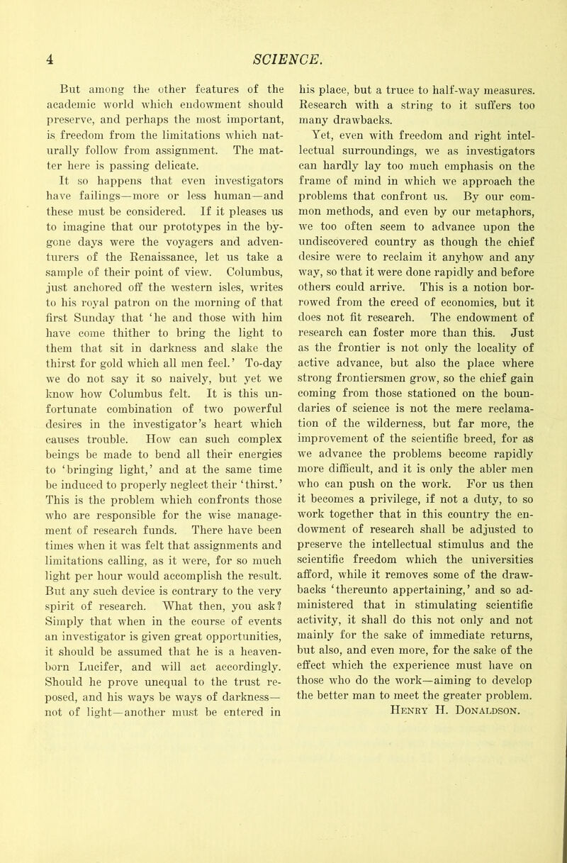 But among the other features of the academic world which endowment should preserve, and perhaps the most important, is freedom from the limitations which nat- urally follow from assignment. The mat- ter here is passing delicate. It so happens that even investigators have failings—more or less human—and these must be considered. If it pleases us to imagine that our prototypes in the by- gone days were the voyagers and adven- turers of the Renaissance, let us take a sample of their point of view. Columbus, just anchored off the western isles, writes to his royal patron on the morning of that first Sunday that ‘he and those with him have come thither to bring the light to them that sit in darkness and slake the thirst for gold which all men feel. ’ To-day we do not say it so naively, but yet we know how Columbus felt. It is this un- fortunate combination of two powerful desires in the investigator’s heart which causes trouble. How can such complex beings be made to bend all their energies to ‘bringing light,’ and at the same time be induced to properly neglect their ‘ thirst. ’ This is the problem which confronts those who are responsible for the wise manage- ment of research funds. There have been times when it was felt that assignments and limitations calling, as it were, for so much light per hour would accomplish the result. But any .such device is contrary to the very spirit of research. What then, you ask? Simply that wdien in the course of events an investigator is given great opportunities, it should be assumed that he is a heaven- born Lucifer, and will act accordingly. Should he prove unequal to the trust re- posed, and his ways be ways of darkness— not of light—another must be entered in his place, but a truce to half-way measures. Research with a string to it suffers too many drawbacks. Yet, even with freedom and right intel- lectual surroundings, we as investigators can hardly lay too much emphasis on the frame of mind in which we approach the problems that confront us. By our com- mon methods, and even by our metaphors, w'e too often seem to advance upon the undiscovered country as though the chief desire were to reclaim it anyhow and any way, so that it were done rapidly and before othei’s could arrive. This is a notion bor- rowed from the creed of economies, but it does not fit research. The endowment of research can foster more than this. Just as the frontier is not only the locality of active advance, but also the place where strong frontiersmen grow, so the chief gain coming from those stationed on the boun- daries of science is not the mere reclama- tion of the wilderness, but far more, the improvement of the scientific breed, for as we advance the problems become rapidly more difficult, and it is only the abler men who can push on the work. For us then it becomes a privilege, if not a duty, to so work together that in this country the en- dowment of research shall be adjusted to preserve the intellectual stimulus and the scientific freedom which the universities afford, while it removes some of the draw- backs ‘thereunto appertaining,’ and so ad- ministered that in stimulating scientific activity, it shall do this not only and not mainly for the sake of immediate returns, but also, and even more, for the sake of the effect which the experience must have on those who do the work—aiming to develop the better man to meet the greater problem. Henry H. Donaldson.