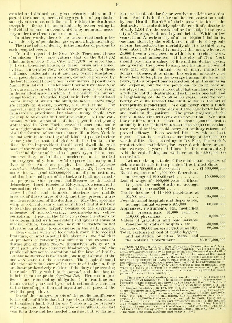 stracted and drained, and given cleanly habits on the part of the tenants, increased aggregation of population on a given area has no influence in raising the death-rate except in so far as it is accompanied by overcrowding in individual rooms—an event which is by no means neces- sary under the circumstances named. In other words, there is no causal relationship be- tween density of population, per se, and a high mortality. The true index of density is the number of persons to each occupied room. From the report of the New York Tenement House Commission, 1900, one gathers that of the 3,437,202 inhabitants of New York City, 2,372,079—or more than |—live in tenement houses, as these houses are defined by law. In Greater New York there are 82,652 of these buildings. Adequate light and air, perfect sanitation, even passable home environment, cannot be provided by the best tenement house which is commercially possible on Manhattan Island. The tenement house districts of New York are places in which thousands of people are living in the smallest space in which it is possible for human beings to exist. Crowded together in dark, ill ventilated rooms, many of which the sunlight never enters, they are centers of disease, poverty, vice and crime. The marvel is, not that some children grow up to be thieves, drunkards or prostitutes, but that so many should ever grow up to be decent and self-respecting. All the con- ditions which surround childhood, youth and young womanhood in New York’s crowded tenements make for unrighteousness and disease. But the most terrible of all the features of tenement house life in New York is the indiscriminate herding of all kinds of people in close contact; the fact that, mingled with the drunken, the dissolute, the improvident, the diseased, dwell the great mass of the respectable workingmen and their families. Our indulgence of the sin of quackery, antiism, nos- trum-vending, unchristian unscience, and medical crankery generally, is an awful expense in money and lives to the American people. Dr. Jacobi (Journal American Medical Association, August 25, 1900) esti- mates that we spend $200,000,000 annually on nostrums, and that is a small part of the backward pull upon medi- cal progress. Our present indifference to the lethal debauchery of such idiocies as Eddyism, Dowieism, anti- vaccination, etc., is to be paid for in millions of lives. These barbaric and immoral atavisms are prolific breeders of the scourges of God, and they prevent a tre- mendous reduction of the deathrate. May they speedily whip us both into sanity and sanitation ! But it is likely to be a slow process, largely because of the degrading influences of quack-favoring, medicine-hating yellow journalism. I read in the Chicago Tribune the other day an editorial filled with malevolent and ignorant abuse of medical ethics, because we individual doctors do not advertise our ability to cure disease in the daily papers. Everywhere when we look into history, into medical literature, or into the actual life about us, we find that all problems of relieving the suffering and expense of disease and of death resolve themselves wholly or in great part into two causative hindrances, sin, and the public indifference to sanitation and the laws of health. As this indifference is itself a sin, one might almost let the one word stand for the one cause. The people demand of us the individual cure of the results of their sin, they are incomprehensively reckless of the duty of preventing the result. They rush into the peccati, and then beg us to help them escape the flagellum Dei. Hence as a pro- fession our transcending obligation is to continue our thankless task, pursued by us with astounding heroism in the face of opposition and ingratitude, to prevent the evils the people love. One of the strangest proofs of the public indifference to the value of life is that but one of our 3,828 American millionaires (thank God for him !) cares a fig for prevent- ing disease and death. They gave over $60,000,000 last year for a thousand less needed charities, but, so far as I can learn, not a dollar for preventive medicine or sanita- tion. And this in the face of the demonstration made by our Health Boards* of their power to lessen the deathrate. The absolutely splendid result of a deathrate of only 12.04 for the week ending June 22, of the great city of Chicago, is almost beyond belief. Within a few years, in an American city of about 400,000 inhabitants, one man alone, by the well-known methods of hygienic reform, has reduced the mortality about one-third, i. e., from about 18 to about 12, and yet this man, who saves 24,000 lives a year, goes on with his marvelous work, unknown and unhonored. If the city of New York should pay him a salary of five million dollars a year, and give him the power to carry out his aims, he would save that city an annual loss of many millions of dollars. Science, it is plain, has outrun morality; we know how to lengthen the average human life by many years, with a proportionate reduction of all the suffering and expense, but we are powerless to do it because, simply, of sin. There is no doubt that sin alone prevents a reduction of the deathrate and sickness by one-half, and a lengthening of life to 50 or 60 years. And we have nearly or quite reached the limit so far as the art of therapeutics is concerned. We can never cure a much greater proportion of the sick until we have better bodies and souls in the patients. The great progress of the future in medicine will consist in prevention. We must lose our life to find it. There are about 1,500,000 deaths annually in the United States—at least 500,000 more than there would be if we could carry out sanitary reforms of proved efficacy. Each wasted life is worth at least $1,000. That is a useless squandering of $500,000,000 worth of life. But, according to Dr. Farr, the world’s greatest vital statistician, for every death there are, on the average, 2 years of illness in the community.! Add the cost of this, and we have another $500,000,000 to the bad. Let us make up a table of the total actual expense of sickness and death to the people of the United States: Lives of 1,500,000 at $1,000 each $1,500,000,000 Burial expenses of 1,500,000, funerals at an average of $100.00 each 150,000,000 Loss of wages of 3,000,000 years of illness (2 years for each death) at average annual income=$300 900,000,000 Yearly income of 110,000 physicians at $1,500 each 165,000,000 Four thousand hospitals and dispensaries, average annual expense $25,000 . . . 100,000,000 Appliances, instruments, etc., medicines and prescriptions, $1,000 each for 110,000 physicians 110,000,000 Values of gratuitous and paid services rendered by staffs of hospitals, etc . . 30,000,000 Services of 30,000 nurses at $750 annually, 22,500,000 Total, exclusive of cost of public hygiene and sanitation by cities, States, and the National Government $2,977,500,000 ♦Robert Fletcher, Ph. I)., (New Hampshire Sanitary Journal, May, 1898,) says that Boards of Health are not popular. As a branch of the executive government they do not enjoy the confidence and goodwill of all sorts of people. Bocal boards of health find that some of their most conscientious and praiseworthy efforts for the public welfare are met by prejudice, opposition—even to open resistance in some cases—and not seldom by unjust personal resentment against the individual mem- ber. The popular feeling may be characterized as one of impatience at what too many look upon as meddlesome interference with private rights. [As one of our orators has said “ we are suffering from too much personal liberty in this country.”] fThe great ends of sanitary work are diminution of disease and prolongation of human life. The actual magnitude of the losses due to impaired health is stated as follows by the Imperial Board of Health of Germany. The estimate is made from the statistic returns ol the workingmen’s clubs. In 1891, out of a total membership of 0,500,000, there were more than 2,000,000 cases of sickness ; averaging 17 days dura- tion. These clubs paid out for medical attendance nearly $22,000,(XX). Since it is safe to assume that among the remainder of the German population 21,000,000 of whom are old enough to work, the cases of illness are quite as numerous and protracted as among the insured club members, the expenses of sickness among the working classes in Germany in one year is not reckoned too high at $120,000,000. This does not include the loss by wages. (Gesundheitsbiichlein, 1890. Abstract in American Year Book Medicine and Surgery, 1898.)