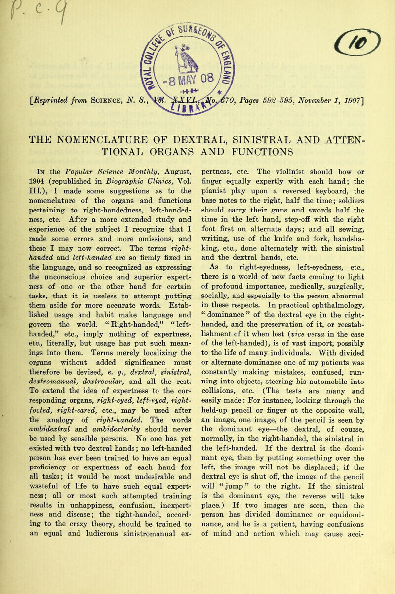 c [Reprinted THE NOMENCLATURE OF DEXTRAL, SINISTRAL AND ATTEN- TIONAL ORGANS AND FUNCTIONS In the Popular Science Monthly, August, 1904 (republished in Biographic Clinics, Yol. III.), I made some suggestions as to the nomenclature of the organs and functions pertaining to right-handedness, left-handed- ness, etc. After a more extended study and experience of the subject I recognize that I made some errors and more omissions, and these I may now correct. The terms right- handed and left-handed are so firmly fixed in the language, and so recognized as expressing the unconscious choice and superior expert- ness of one or the other hand for certain tasks, that it is useless to attempt putting them aside for more accurate words. Estab- lished usage and habit make language and govern the world. “ Eight-handed,” “ left- handed,” etc., imply nothing of expertness, etc., literally, but usage has put such mean- ings into them. Terms merely localizing the organs without added significance must therefore be devised, e. g., dextral, sinistral, dextromanual, dextrocular, and all the rest. To extend the idea of expertness to the cor- responding organs, right-eyed, left-eyed, right- footed, right-eared, etc., may be used after the analogy of right-handed. The words ambidextral and ambidexterity should never be used by sensible persons. No one has yet existed wiith two dextral hands; no left-handed person has ever been trained to have an equal proficiency or expertness of each hand for all tasks; it would be most undesirable and wasteful of life to have such equal expert- ness; all or most such attempted training results in unhappiness, confusion, inexpert- ness and disease; the right-handed, accord- ing to the crazy theory, should be trained to an equal and ludicrous sinistromanual ex- pertness, etc. The violinist should bow or finger equally expertly with each hand; the pianist play upon a reversed keyboard, the base notes to the right, half the time; soldiers should carry their guns and swords half the time in the left hand, step-off with the right foot first on alternate days; and all sewing, writing, use of the knife and fork, handsha- king, etc., done alternately with the sinistral and the dextral hands, etc. As to right-eyedness, left-eyedness, etc., there is a world of new facts coming to light of profound importance, medically, surgically, socially, and especially to the person abnormal in these respects. In practical ophthalmology, “ dominance ” of the dextral eye in the right- handed, and the preservation of it, or reestab- lishment of it when lost (vice versa in the case of the left-handed), is of vast import, possibly to the life of many individuals. With divided or alternate dominance one of my patients was constantly making mistakes, confused, run- ning into objects, steering his automobile into collisions, etc. (The tests are many and easily made: For instance, looking through the held-up pencil or finger at the opposite wall, an image, one image, of the pencil is seen by the dominant eye—the dextral, of course, normally, in the right-handed, the sinistral in the left-handed. If the dextral is the domi- nant eye, then by putting something over the left, the image will not be displaced; if the dextral eye is shut off, the image of the pencil will “ jump ” to the right. If the sinistral is the dominant eye, the reverse will take place.) If two images are seen, then the person has divided dominance or equidomi- nance, and he is a patient, having confusions of mind and action which may cause acci-