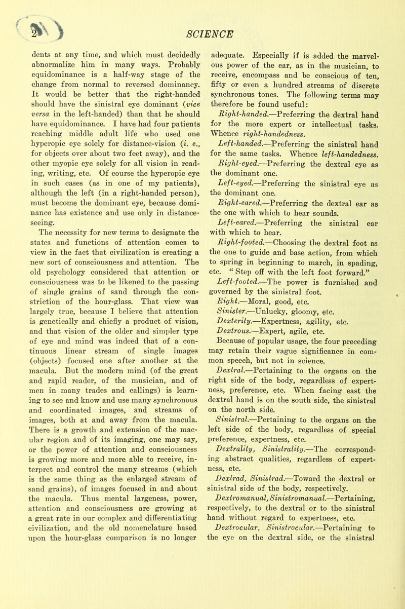 < ^ dents at any time, and which must decidedly abnormalize him in many ways. Probably equidominance is a half-way stage of the change from normal to reversed dominancy. It would be better that the right-handed should have the sinistral eye dominant (vice versa in the left-handed) than that he should have equidominance. I have had four patients reaching middle adult life who used one hyperopic eye solely for distance-vision (i. e., for objects over about two feet away), and the other myopic eye solely for all vision in read- ing, writing, etc. Of course the hyperopic eye in such cases (as in one of my patients), although the left (in a right-handed person), must become the dominant eye, because domi- nance has existence and use only in distance- seeing. The necessity for new terms to designate the states and functions of attention comes to view in the fact that civilization is creating a new sort of consciousness and attention. The old psychology considered that attention or consciousness was to be likened to the passing of single grains of sand through the con- striction of the hour-glass. That view was largely true, because I believe that attention is genetically and chiefly a product of vision, and that vision of the older and simpler type of eye and mind was indeed that of a con- tinuous linear stream of single images (objects) focused one after another at the macula. But the modem mind (of the great and rapid reader, of the musician, and of men in many trades and callings) is learn- ing to see and know and use many synchronous and coordinated images, and streams of images, both at and away from the macula. There is a growth and extension of the mac- ular region and of its imaging, one may say, or the power of attention and consciousness is growing more and more able to receive, in- terpret and control the many streams (which is the same thing as the enlarged stream of sand grains), of images focused in and about the macula. Thus mental largeness, power, attention and consciousness are growing at a great rate in our complex and differentiating civilization, and the old nomenclature based upon the hour-glass comparison is no longer adequate. Especially if is added the marvel- ous power of the ear, as in the musician, to receive, encompass and be conscious of ten, fifty or even a hundred streams of discrete synchronous tones. The following terms may therefore be found useful: Right-handed.—Preferring the dextral hand for the more expert or intellectual tasks. Whence right-handedness. Left-handed.—Preferring the sinistral hand for the same tasks. Whence left-handedness. Right-eyed.—Preferring the dextral eye as the dominant one. Left-eyed.—Preferring the sinistral eye as the dominant one. Right-eared.—Preferring the dextral ear as the one with which to hear sounds. Left-eared.—Preferring the sinistral ear with which to hear. Right-footed.—Choosing the dextral foot as the one to guide and base action, from which to spring in beginning to march, in spading, etc. “ Step off with the left foot forward.” Left-footed.—The power is furnished and governed by the sinistral foot. Right.—Moral, good, etc. Sinister.—Unlucky, gloomy, etc. Dexterity.—Expertness, agility, etc. Dextrous.—Expert, agile, etc. Because of popular usage, the four preceding may retain their vague significance in com- mon speech, but not in science. Dextral.—Pertaining to the organs on the right side of the body, regardless of expert- ness, preference, etc. When facing east the dextral hand is on the south side, the sinistral on the north side. Sinistral.—Pertaining to the organs on the left side of the body, regardless of special preference, expertness, etc. Dextrality, Sinistrality.—The correspond- ing abstract qualities, regardless of expert- ness, etc. Dextrad, Sinistrad.—Toward the dextral or sinistral side of the body, respectively. Dextromanual,Sinistromanual.—Pertaining, respectively, to the dextral or to the sinistral hand without regard to expertness, etc. Dextrocular, Sinistrocular.—Pertaining to the eye on the dextral side, or the sinistral