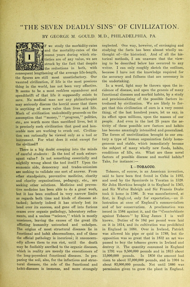 “THE SEVEN DEADLY SINS” OF CIVILIZATION. BY GEORGE M. GOULD. M.D., PHILADELPHIA, PA. yF we study the morbidity-rates 3 and the mortality-rates of the 'U recent years during which sta- tistics are of any value, we are iiy struck by the fact that despite the reductions in both, with consequent lengthening of the average life-length, the figures are still most unsatisfactory. Our vaunted civilization, if life is the most precious thing in the world, has not been very effective. It seems to be a most reckless squanderer and spendthrift of that life it supposedly exists to save. No medical man nor any philanthropist may seriously discuss the horrid sneer that there is anything of more value than lives and life. Much of civilization undoubtedly proceeds on the assumption that “money,” “progress,” politics, etc., are worth more than sacrificed lives, but it is precisely such civilization that good and hon- orable men are working to crush out. Civiliza- tion can rationally be viewed only as a tool or instrument. For what does it exist except for the civilized? There is a big doubt creeping into the minds of careful students: Is the tool of such extrav- agant value? Is not something essentially and mightily wrong about the tool itself? Upon the economic side, democracy and trades-unionism are seeking to validate one sort of answer. From other standpoints, preventive medicine, charity and charity organizations, pedagogy, etc., are seeking other solutions. Medicine and preven- tive medicine has been able to do a great work, but it has been confined in very narrow limits as regards both time and kinds of diseases at- tacked ; latterly indeed it has utterly lost its head over its success, and gone off into furious crazes over organic pathology, laboratory refine- ments, and a useless “science,” which is mostly unscience, leaving the causes of the great ills afflicting humanity untouched and unholpen. The origins of most structural diseases lie in functional and habit abnormalisms, and of these the official pathology is incurious; it unconcern- edly allows them to run riot, until the death may be foolishly ascribed to the organic diseases, which in reality are merely the executioners of the long-precedent functional diseases. In pre- paring the soil, also, for the infectious and struc- tural diseases, the role of the functional and habit-diseases is immense, and more strangely neglected. One way, howevei’, of envisaging and studying the facts has been almost wholly un- thought of—the historical. And of all the his- torical methods, I am unaware that the view- ing to be described below has occurred to any wi’iter. I can only roughly sketch the outlines, because I have not the knowledge required for the accuracy and fullness that are necessary in the undertaking. In a word, light may be thi'own upon the in- cidence of disease, and upon the genesis of many functional diseases and morbid habits, by a study and precisionalizing of the possible factors in- ti'oduced by civilization. We are likely to for- get that this civilization of ours is a very recent thing, of the last hundred years, let us say, in its effect upon millions, upon the masses of our people. And even in the last 25 years the ac- tivity of these possible new factors and habits has become amazingly intensified and generalized. The foi’ces of uncivilization brought to our cen- tui-y a type of human oi’ganization fairly homo- geneous and stable, which immediately became the subject of many wholly new foods, habits, conditions of life, etc. What are these novel factors of possible disease and morbid habits? Take, for instance:— I.-TOBACCO. Tobacco, of course, is an American invention, said to have been first found in Cuba in 1492, and used by the Spaniards in Yucatan in 1520. Sir John Hawkins brought it to England in 1565, and Sir Walter Raleigh and Sir Francis Drake took it home in 1586. It was manufactured, at first, in England, only for expoi'tation,—an il- lustration at once of England’s commercialism and of her conservatism. A proclamation was issued in 1584 against it, and the “Counterblaste against Tobacco” by King James I is well known. Duties of 6s lOd per pound were laid on it in 1614, and its cultivation was prohibited in England in 1684. Over in Ireland, Patrick was allowed his pipe or quid in 1789, but the opposition was so great that in 1832 an act was passed to buy the tobacco grown in Ireland and destroy it. The quantity consumed in England in 1791 was 9,500,000 pounds and in 1815 about 15,000,000 pounds. In 1850 the amount had I’isen to about 37,000,000 pounds, and in 1904 to about 83,000,000 pounds. Not until 1886 was permission given to grow the plant in England.